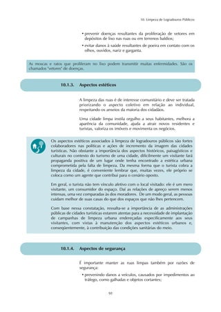 10. Limpeza de Logradouros Públicos 
• prevenir doenças resultantes da proliferação de vetores em 
depósitos de lixo nas ruas ou em terrenos baldios; 
• evitar danos à saúde resultantes de poeira em contato com os 
olhos, ouvidos, nariz e garganta. 
As moscas e ratos que proliferam no lixo podem transmitir muitas enfermidades. São os 
chamados "vetores" de doenças. 
10.1.3. Aspectos estéticos 
A limpeza das ruas é de interesse comunitário e deve ser tratada 
priorizando o aspecto coletivo em relação ao individual, 
respeitando os anseios da maioria dos cidadãos. 
Uma cidade limpa instila orgulho a seus habitantes, melhora a 
aparência da comunidade, ajuda a atrair novos residentes e 
turistas, valoriza os imóveis e movimenta os negócios. 
Os aspectos estéticos associados à limpeza de logradouros públicos são fortes 
colaboradores nas políticas e ações de incremento da imagem das cidades 
turísticas. Não obstante a importância dos aspectos históricos, paisagísticos e 
culturais no contexto do turismo de uma cidade, dificilmente um visitante fará 
propaganda positiva de um lugar onde tenha encontrado a estética urbana 
comprometida pela falta de limpeza. Da mesma forma que o turista cobra a 
limpeza da cidade, é conveniente lembrar que, muitas vezes, ele próprio se 
coloca como um agente que contribui para o cenário oposto. 
Em geral, o turista não tem vínculo afetivo com o local visitado: ele é um mero 
visitante, um consumidor do espaço. Daí as relações de apreço serem menos 
intensas, uma vez comparadas às dos moradores. De um modo geral, as pessoas 
cuidam melhor de suas casas do que dos espaços que não lhes pertencem. 
Com base nessa constatação, ressalta-se a importância de as administrações 
públicas de cidades turísticas estarem atentas para a necessidade de implantação 
de campanhas de limpeza urbana endereçadas especificamente aos seus 
visitantes, com vistas à manutenção dos aspectos estéticos urbanos e, 
conseqüentemente, à contribuição das condições sanitárias do meio. 
10.1.4. Aspectos de segurança 
É importante manter as ruas limpas também por razões de 
segurança: 
• prevenindo danos a veículos, causados por impedimentos ao 
tráfego, como galhadas e objetos cortantes; 
91 
 