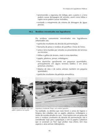 10. Limpeza de Logradouros Públicos 
• promovendo a segurança do tráfego, pois a poeira e a terra 
podem causar derrapagens de veículos, assim como folhas e 
capim secos podem causar incêndios; 
• evitando o entupimento do sistema de drenagem de águas 
pluviais. 
10.2. Resíduos encontrados nos logradouros 
Os resíduos comumente encontrados nos logradouros 
urbanizados são: 
• partículas resultantes da abrasão da pavimentação; 
• borracha de pneus e resíduos de pastilhas e lonas de freios; 
• areia e terra trazidas por veículos ou provenientes de terrenos 
ou encostas; 
• folhas e galhos de árvores, mato e ervas daninhas; 
• papéis, plásticos, jornais, embalagens; 
• lixo domiciliar (geralmente em pequenas quantidades, 
principalmente em alguns terrenos baldios e em áreas 
próximas a favelas); 
• dejetos de cães e de outros animais (também em pequena 
quantidade); 
• partículas resultantes da poluição atmosférica. 
Logradouro considerado "sujo", com Logradouro considerado "limpo", sem resíduos aparentes 
papéis e plásticos nas sarjetas 
Na realidade, os detritos que mais ferem o senso de higiene e 
limpeza dos cidadãos são os papéis, plásticos, embalagens e 
restos de comida atirados às ruas. Uma sarjeta com um pouco de 
terra e resíduos resultantes da abrasão da pavimentação não é 
considerada "suja" para a população, e sim os papéis e plásticos 
que se associam ao "lixo" (que produz mau cheiro, tem mau 
aspecto e atrai animais indesejáveis). 
92 
 
