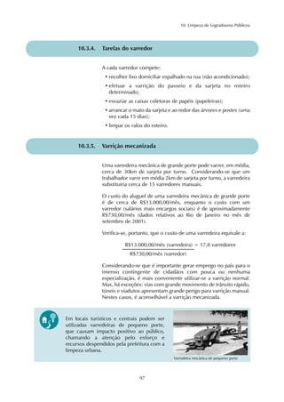 10. Limpeza de Logradouros Públicos 
10.3.4. Tarefas do varredor 
A cada varredor compete: 
• recolher lixo domiciliar espalhado na rua (não acondicionado); 
• efetuar a varrição do passeio e da sarjeta no roteiro 
determinado; 
• esvaziar as caixas coletoras de papéis (papeleiras); 
• arrancar o mato da sarjeta e ao redor das árvores e postes (uma 
vez cada 15 dias); 
• limpar os ralos do roteiro. 
10.3.5. Varrição mecanizada 
Uma varredeira mecânica de grande porte pode varrer, em média, 
cerca de 30km de sarjeta por turno. Considerando-se que um 
trabalhador varre em média 2km de sarjeta por turno, a varredeira 
substituiria cerca de 15 varredores manuais. 
O custo do aluguel de uma varredeira mecânica de grande porte 
é de cerca de R$13.000,00/mês, enquanto o custo com um 
varredor (salários mais encargos sociais) é de aproximadamente 
R$730,00/mês (dados relativos ao Rio de Janeiro no mês de 
setembro de 2001). 
Verifica-se, portanto, que o custo de uma varredeira equivale a: 
R$13.000,00/mês (varredeira) = 17,8 varredores 
R$730,00/mês (varredor) 
Considerando-se que é importante gerar emprego no país para o 
imenso contingente de cidadãos com pouca ou nenhuma 
especialização, é mais conveniente utilizar-se a varrição normal. 
Mas, há exceções: vias com grande movimento de trânsito rápido, 
túneis e viadutos apresentam grande perigo para varrição manual. 
Nestes casos, é aconselhável a varrição mecanizada. 
Em locais turísticos e centrais podem ser 
utilizadas varredeiras de pequeno porte, 
que causam impacto positivo ao público, 
chamando a atenção pelo esforço e 
recursos despendidos pela prefeitura com a 
limpeza urbana. 
97 
Varredeira mecânica de pequeno porte 
 