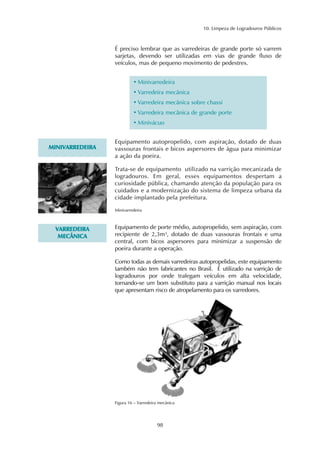 10. Limpeza de Logradouros Públicos 
É preciso lembrar que as varredeiras de grande porte só varrem 
sarjetas, devendo ser utilizadas em vias de grande fluxo de 
veículos, mas de pequeno movimento de pedestres. 
• Minivarredeira 
• Varredeira mecânica 
• Varredeira mecânica sobre chassi 
• Varredeira mecânica de grande porte 
•Minivácuo 
98 
MINIVARREDEIRA 
Equipamento autopropelido, com aspiração, dotado de duas 
vassouras frontais e bicos aspersores de água para minimizar 
a ação da poeira. 
Trata-se de equipamento utilizado na varrição mecanizada de 
logradouros. Em geral, esses equipamentos despertam a 
curiosidade pública, chamando atenção da população para os 
cuidados e a modernização do sistema de limpeza urbana da 
cidade implantado pela prefeitura. 
VARREDEIRA 
MECÂNICA 
Minivarredeira 
Equipamento de porte médio, autopropelido, sem aspiração, com 
recipiente de 2,3m³, dotado de duas vassouras frontais e uma 
central, com bicos aspersores para minimizar a suspensão de 
poeira durante a operação. 
Como todas as demais varredeiras autopropelidas, este equipamento 
também não tem fabricantes no Brasil. É utilizado na varrição de 
logradouros por onde trafegam veículos em alta velocidade, 
tornando-se um bom substituto para a varrição manual nos locais 
que apresentam risco de atropelamento para os varredores. 
Figura 16 – Varredeira mecânica 
 