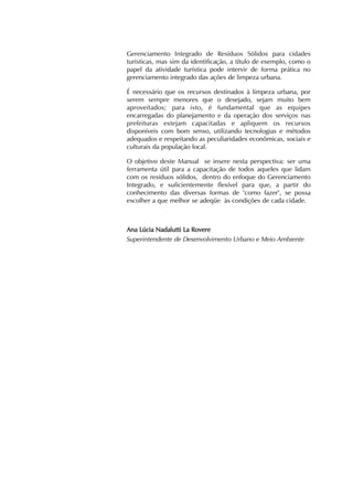 Gerenciamento Integrado de Resíduos Sólidos para cidades 
turísticas, mas sim da identificação, a título de exemplo, como o 
papel da atividade turística pode intervir de forma prática no 
gerenciamento integrado das ações de limpeza urbana. 
É necessário que os recursos destinados à limpeza urbana, por 
serem sempre menores que o desejado, sejam muito bem 
aproveitados; para isto, é fundamental que as equipes 
encarregadas do planejamento e da operação dos serviços nas 
prefeituras estejam capacitadas e apliquem os recursos 
disponíveis com bom senso, utilizando tecnologias e métodos 
adequados e respeitando as peculiaridades econômicas, sociais e 
culturais da população local. 
O objetivo deste Manual se insere nesta perspectiva: ser uma 
ferramenta útil para a capacitação de todos aqueles que lidam 
com os resíduos sólidos, dentro do enfoque do Gerenciamento 
Integrado, e suficientemente flexível para que, a partir do 
conhecimento das diversas formas de "como fazer", se possa 
escolher a que melhor se adeqüe às condições de cada cidade. 
Ana Lúcia Nadalutti La Rovere 
Superintendente de Desenvolvimento Urbano e Meio Ambiente 
 