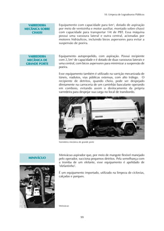 10. Limpeza de Logradouros Públicos 
99 
VARREDEIRA 
MECÂNICA SOBRE 
CHASSI 
Equipamento com capacidade para 6m³, dotado de aspiração 
por meio de ventoinha e motor auxiliar, montado sobre chassi 
com capacidade para transportar 14t de PBT. Essa máquina 
possui uma vassoura lateral e outra central, acionadas por 
motores hidráulicos, incluindo bicos aspersores para evitar a 
suspensão de poeira. 
VARREDEIRA 
MECÂNICA DE 
GRANDE PORTE 
Equipamento autopropelido, com aspiração. Possui recipiente 
com 2,5m³ de capacidade e é dotado de duas vassouras laterais e 
uma central, com bicos aspersores para minimizar a suspensão de 
poeira. 
Esse equipamento também é utilizado na varrição mecanizada de 
túneis, viadutos, vias públicas extensas, com alto tráfego. O 
recipiente de detritos, quando cheio, pode ser despejado 
diretamente na carroceria de um caminhão basculante operando 
em comboio, evitando assim o deslocamento da própria 
varredeira para despejar sua carga no local de transbordo. 
Varredeira mecânica de grande porte 
MINIVÁCUO 
Minivácuo aspirador que, por meio de mangote flexível manejado 
pelo operador, succiona pequenos detritos. Pela semelhança com 
a tromba de um elefante, esse equipamento é apelidado de 
"elefantinho". 
É um equipamento importado, utilizado na limpeza de ciclovias, 
calçadas e parques. 
Minivácuo 
 