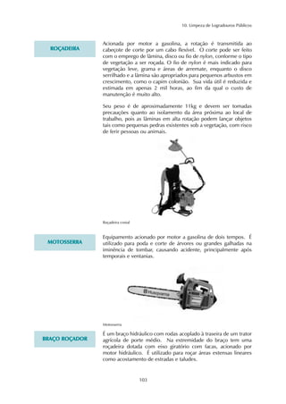 10. Limpeza de Logradouros Públicos 
Acionada por motor a gasolina, a rotação é transmitida ao 
cabeçote de corte por um cabo flexível. O corte pode ser feito 
com o emprego de lâmina, disco ou fio de nylon, conforme o tipo 
de vegetação a ser roçada. O fio de nylon é mais indicado para 
vegetação leve, grama e áreas de arremate, enquanto o disco 
serrilhado e a lâmina são apropriados para pequenos arbustos em 
crescimento, como o capim colonião. Sua vida útil é reduzida e 
estimada em apenas 2 mil horas, ao fim da qual o custo de 
manutenção é muito alto. 
Seu peso é de aproximadamente 11kg e devem ser tomadas 
precauções quanto ao isolamento da área próxima ao local de 
trabalho, pois as lâminas em alta rotação podem lançar objetos 
tais como pequenas pedras existentes sob a vegetação, com risco 
de ferir pessoas ou animais. 
103 
ROÇADEIRA 
Roçadeira costal 
Equipamento acionado por motor a gasolina de dois tempos. É 
utilizado para poda e corte de árvores ou grandes galhadas na 
iminência de tombar, causando acidente, principalmente após 
temporais e ventanias. 
MOTOSSERRA 
Motosserra 
É um braço hidráulico com rodas acoplado à traseira de um trator 
agrícola de porte médio. Na extremidade do braço tem uma 
roçadeira dotada com eixo giratório com facas, acionado por 
motor hidráulico. É utilizado para roçar áreas extensas lineares 
como acostamento de estradas e taludes. 
BRAÇO ROÇADOR 
 
