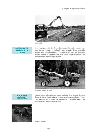 10. Limpeza de Logradouros Públicos 
104 
Braço roçador 
É um equipamento de dimensões reduzidas, sobre rodas, com 
uma lâmina central. É indicado para grandes áreas gramadas 
planas sem irregularidades. O equipamento não faz arremate, 
porém oferece a segurança de não lançar objetos (pedras) nas 
proximidades da área de trabalho. 
MICROTRATOR 
APARADOR DE 
GRAMA 
Microtrator aparador de grama 
Equipamento rebocado por trator agrícola. Tem largura de corte 
de até 1,20m e é indicado para locais relativamente planos. Outra 
característica sua é o fato de não lançar o material roçado nas 
proximidades da área de trabalho. 
ROÇADEIRA 
REBOCADA 
Roçadeira rebocável 
 