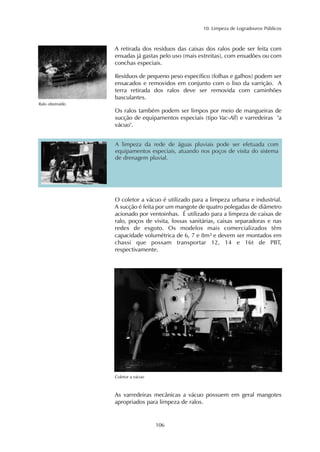 10. Limpeza de Logradouros Públicos 
A retirada dos resíduos das caixas dos ralos pode ser feita com 
enxadas já gastas pelo uso (mais estreitas), com enxadões ou com 
conchas especiais. 
Resíduos de pequeno peso específico (folhas e galhos) podem ser 
ensacados e removidos em conjunto com o lixo da varrição. A 
terra retirada dos ralos deve ser removida com caminhões 
basculantes. 
Os ralos também podem ser limpos por meio de mangueiras de 
sucção de equipamentos especiais (tipo Vac-All) e varredeiras "a 
vácuo". 
106 
Ralo obstruído 
A limpeza da rede de águas pluviais pode ser efetuada com 
equipamentos especiais, atuando nos poços de visita do sistema 
de drenagem pluvial. 
O coletor a vácuo é utilizado para a limpeza urbana e industrial. 
A sucção é feita por um mangote de quatro polegadas de diâmetro 
acionado por ventoinhas. É utilizado para a limpeza de caixas de 
ralo, poços de visita, fossas sanitárias, caixas separadoras e nas 
redes de esgoto. Os modelos mais comercializados têm 
capacidade volumétrica de 6, 7 e 8m3 e devem ser montados em 
chassi que possam transportar 12, 14 e 16t de PBT, 
respectivamente. 
Coletor a vácuo 
As varredeiras mecânicas a vácuo possuem em geral mangotes 
apropriados para limpeza de ralos. 
 