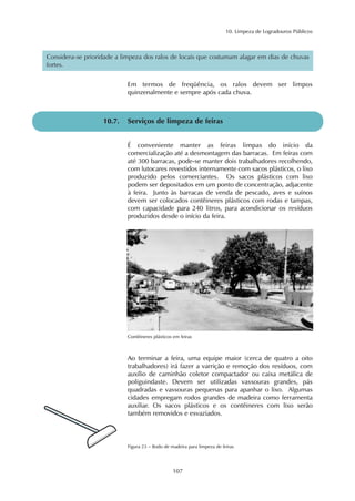 10. Limpeza de Logradouros Públicos 
Considera-se prioridade a limpeza dos ralos de locais que costumam alagar em dias de chuvas 
fortes. 
Em termos de freqüência, os ralos devem ser limpos 
quinzenalmente e sempre após cada chuva. 
10.7. Serviços de limpeza de feiras 
É conveniente manter as feiras limpas do início da 
comercialização até a desmontagem das barracas. Em feiras com 
até 300 barracas, pode-se manter dois trabalhadores recolhendo, 
com lutocares revestidos internamente com sacos plásticos, o lixo 
produzido pelos comerciantes. Os sacos plásticos com lixo 
podem ser depositados em um ponto de concentração, adjacente 
à feira. Junto às barracas de venda de pescado, aves e suínos 
devem ser colocados contêineres plásticos com rodas e tampas, 
com capacidade para 240 litros, para acondicionar os resíduos 
produzidos desde o início da feira. 
Contêineres plásticos em feiras 
Ao terminar a feira, uma equipe maior (cerca de quatro a oito 
trabalhadores) irá fazer a varrição e remoção dos resíduos, com 
auxílio de caminhão coletor compactador ou caixa metálica de 
poliguindaste. Devem ser utilizadas vassouras grandes, pás 
quadradas e vassouras pequenas para apanhar o lixo. Algumas 
cidades empregam rodos grandes de madeira como ferramenta 
auxiliar. Os sacos plásticos e os contêineres com lixo serão 
também removidos e esvaziados. 
Figura 23 – Rodo de madeira para limpeza de feiras 
107 
 