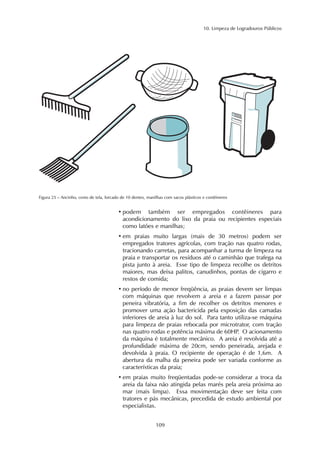 10. Limpeza de Logradouros Públicos 
Figura 25 – Ancinho, cesto de tela, forcado de 10 dentes, manilhas com sacos plásticos e contêineres 
• podem também ser empregados contêineres para 
acondicionamento do lixo da praia ou recipientes especiais 
como latões e manilhas; 
• em praias muito largas (mais de 30 metros) podem ser 
empregados tratores agrícolas, com tração nas quatro rodas, 
tracionando carretas, para acompanhar a turma de limpeza na 
praia e transportar os resíduos até o caminhão que trafega na 
pista junto à areia. Esse tipo de limpeza recolhe os detritos 
maiores, mas deixa palitos, canudinhos, pontas de cigarro e 
restos de comida; 
• no período de menor freqüência, as praias devem ser limpas 
com máquinas que revolvem a areia e a fazem passar por 
peneira vibratória, a fim de recolher os detritos menores e 
promover uma ação bactericida pela exposição das camadas 
inferiores de areia à luz do sol. Para tanto utiliza-se máquina 
para limpeza de praias rebocada por microtrator, com tração 
nas quatro rodas e potência máxima de 60HP. O acionamento 
da máquina é totalmente mecânico. A areia é revolvida até a 
profundidade máxima de 20cm, sendo peneirada, arejada e 
devolvida à praia. O recipiente de operação é de 1,6m. A 
abertura da malha da peneira pode ser variada conforme as 
características da praia; 
• em praias muito freqüentadas pode-se considerar a troca da 
areia da faixa não atingida pelas marés pela areia próxima ao 
mar (mais limpa). Essa movimentação deve ser feita com 
tratores e pás mecânicas, precedida de estudo ambiental por 
especialistas. 
109 
 