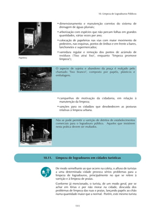 10. Limpeza de Logradouros Públicos 
• dimensionamento e manutenção corretos do sistema de 
drenagem de águas pluviais; 
• arborização com espécies que não percam folhas em grandes 
quantidades, várias vezes por ano; 
• colocação de papeleiras nas vias com maior movimento de 
pedestres, nas esquinas, pontos de ônibus e em frente a bares, 
lanchonetes e supermercados; 
• varredura regular e remoção dos pontos de acúmulo de 
resíduos ("lixo atrai lixo", enquanto "limpeza promove 
O aspecto de sujeira e abandono da praça é realçado pelo 
chamado "lixo branco", composto por papéis, plásticos e 
embalagens. 
Não se pode permitir a varrição de detritos de estabelecimentos 
comerciais para o logradouro público. Aqueles que insistirem 
nesta prática devem ser multados. 
111 
Papeleira limpeza"); 
• campanhas de motivação da cidadania, em relação à 
manutenção da limpeza; 
• sanções para os cidadãos que desobedecem as posturas 
relativas à limpeza urbana. 
10.11. Limpeza de logradouros em cidades turísticas 
De modo semelhante ao que ocorre na coleta, o afluxo de turistas 
a uma determinada cidade provoca sérios problemas para a 
limpeza de logradouros, principalmente no que se refere à 
varrição e à limpeza de praias. 
Conforme já mencionado, o turista, de um modo geral, por se 
achar em férias e por não morar na cidade, descuida dos 
problemas de limpeza das ruas e praias, lançando papéis ao chão 
numa quantidade maior que a normal. Porém, este mesmo turista 
 