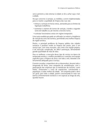 10. Limpeza de Logradouros Públicos 
será o primeiro a não retornar à cidade se ele a achar suja e mal-cuidada. 
No que concerne à varrição, as medidas a serem implementadas 
para se manter a qualidade de limpeza das ruas são: 
• efetuar a varrição em horas extras, atentando para os limites da 
legislação trabalhista; 
• aumentar o número de turnos de varrição, criando o segundo 
turno de trabalho ou até mesmo o terceiro turno; 
• contratar funcionários extras em regime temporário. 
Uma outra medida que pode ser utilizada é se reduzir a freqüência 
de varrição da zona não turística, permitindo uma melhor limpeza 
da região turística. 
Porém, o principal problema da limpeza pública das cidades 
turísticas e praianas reside na limpeza das praias, pois é um 
serviço que, com raras exceções, não conta com equipe própria; 
é de execução complicada, de difícil automação, demandando 
grande quantidade de mão de obra. 
Para se melhorar a execução desse tipo de serviço na época da 
temporada turística, a melhor providência é contratar uma equipe 
específica para a limpeza da areia e de toda a orla, dotando-a de 
ferramental adequado para o serviço. 
Convém ressaltar a importância de se desenvolver, durante toda a 
temporada de férias, uma campanha de sensibilização, com a 
participação das empresas que se beneficiam do turismo, como 
hotéis, restaurantes e casas de espetáculos, conclamando a 
população a cuidar melhor da cidade. Tal campanha pode e deve 
ser geral, para toda a cidade, porém concentrando-se mais nos 
bairros eminentemente turísticos e em especial ao longo da orla, 
quando houver. 
112 
 