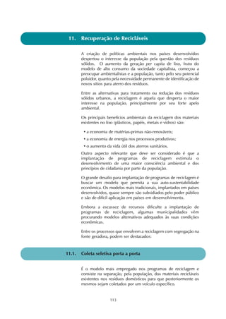 11. Recuperação de Recicláveis 
A criação de políticas ambientais nos países desenvolvidos 
despertou o interesse da população pela questão dos resíduos 
sólidos. O aumento da geração per capita de lixo, fruto do 
modelo de alto consumo da sociedade capitalista, começou a 
preocupar ambientalistas e a população, tanto pelo seu potencial 
poluidor, quanto pela necessidade permanente de identificação de 
novos sítios para aterro dos resíduos. 
Entre as alternativas para tratamento ou redução dos resíduos 
sólidos urbanos, a reciclagem é aquela que desperta o maior 
interesse na população, principalmente por seu forte apelo 
ambiental. 
Os principais benefícios ambientais da reciclagem dos materiais 
existentes no lixo (plásticos, papéis, metais e vidros) são: 
• a economia de matérias-primas não-renováveis; 
• a economia de energia nos processos produtivos; 
• o aumento da vida útil dos aterros sanitários. 
Outro aspecto relevante que deve ser considerado é que a 
implantação de programas de reciclagem estimula o 
desenvolvimento de uma maior consciência ambiental e dos 
princípios de cidadania por parte da população. 
O grande desafio para implantação de programas de reciclagem é 
buscar um modelo que permita a sua auto-sustentabilidade 
econômica. Os modelos mais tradicionais, implantados em países 
desenvolvidos, quase sempre são subsidiados pelo poder público 
e são de difícil aplicação em países em desenvolvimento. 
Embora a escassez de recursos dificulte a implantação de 
programas de reciclagem, algumas municipalidades vêm 
procurando modelos alternativos adequados às suas condições 
econômicas. 
Entre os processos que envolvem a reciclagem com segregação na 
fonte geradora, podem ser destacados: 
11.1. Coleta seletiva porta a porta 
É o modelo mais empregado nos programas de reciclagem e 
consiste na separação, pela população, dos materiais recicláveis 
existentes nos resíduos domésticos para que posteriormente os 
mesmos sejam coletados por um veículo específico. 
113 
 
