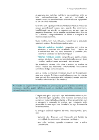 11. Recuperação de Recicláveis 
A separação dos materiais recicláveis nas residências pode ser 
feita individualizando-se os materiais recicláveis e 
acondicionando-os em contêineres diferenciados ou agrupando-os 
em um único recipiente. 
O sistema com separação individualizada dos materiais recicláveis 
requer considerável espaço para guarda dos contêineres, 
inviabilizando sua adoção em apartamentos ou em casas de 
pequenas dimensões. Nesse modelo, o veículo de coleta deve ter 
sua carroceria compartimentada de forma a transportar os 
materiais separadamente. 
Outro modelo, bem mais utilizado, é aquele que a população 
separa os resíduos domésticos em dois grupos: 
•Materiais orgânicos (úmidos), compostos por restos de 
alimentos e materiais não recicláveis (lixo). Devem ser 
acondicionados em um único contêiner e coletados pelo 
sistema de coleta de lixo domiciliar regular. 
•Materiais recicláveis (secos), compostos por papéis, metais, 
vidros e plásticos. Devem ser acondicionados em um único 
contêiner e coletados nos roteiros de coleta seletiva. 
Na maioria das cidades onde existe o sistema, os roteiros de 
coleta seletiva são realizados semanalmente, utilizando-se 
caminhões do tipo carroceria aberta. 
Após a coleta, os materiais recicláveis devem ser transportados 
para uma unidade de triagem, equipada com mesas de catação, 
para que seja feita uma separação mais criteriosa dos materiais 
visando à comercialização dos mesmos. 
As unidades de triagem devem ser dotadas de prensas para que os materiais recicláveis de 
menor peso específico (papéis e plásticos) possam ser enfardados para facilitar a estocagem e o 
transporte dos mesmos. 
É importante que a população seja devidamente orientada para 
que somente sejam separados, como lixo seco, os materiais que 
possam ser comercializados, evitando-se despesas adicionais com 
o transporte e manuseio de rejeitos, que certamente serão 
produzidos durante o processo de seleção por tipo de material e 
no enfardamento. 
O principais aspectos negativos da coleta seletiva porta a porta 
são: 
• aumento das despesas com transporte em função da 
necessidade do aumento do número de caminhões; 
• alto valor unitário, quando comparada com a coleta 
convencional. 
114 
 