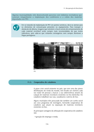 11. Recuperação de Recicláveis 
Algumas municipalidades vêm desenvolvendo parcerias com indústrias recicladoras que 
custeiam integralmente a implantação dos contêineres e a coleta dos materiais 
depositados nos PEV. 
Em se tratando da implantação de PEV em pontos turísticos, deve-se atentar para 
os elementos de comunicação presentes no equipamento. Para transpor o 
obstáculo do idioma, imagens que orientem o local correto de armazenamento de 
cada material reciclável serão sempre mais recomendadas do que textos 
indicativos, pois sabe-se que visitantes estrangeiros nem sempre dominam a 
língua portuguesa. 
11.3. Cooperativa de catadores 
A grave crise social existente no país, que tem uma das piores 
distribuições de renda do mundo, tem levado um número cada 
vez maior de pessoas a buscar a sua sobrevivência através da 
catação de materiais recicláveis existentes no lixo domiciliar. Os 
catadores trabalham nas ruas, vazadouros e aterros de lixo. 
Alguns municípios têm procurado dar também um cunho social 
aos seus programas de reciclagem, formando cooperativas de 
catadores que atuam na separação de materiais recicláveis 
existentes no lixo. 
As principais vantagens da utilização de cooperativas de catadores 
são: 
• geração de emprego e renda; 
116 
PEV 
 