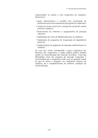 11. Recuperação de Recicláveis 
empreendidas no auxílio a uma cooperativa de catadores, 
destacam-se: 
• apoio administrativo e contábil com contratação de 
profissional que ficará responsável pela gestão da cooperativa; 
• criação de serviço social com a atuação de assistentes sociais 
junto aos catadores; 
• fornecimento de uniformes e equipamentos de proteção 
industrial; 
• implantação de cursos de alfabetização para os catadores; 
• implantação de programas de recuperação de dependentes 
químicos; 
• implementação de programas de educação ambiental para os 
catadores. 
Em uma fase inicial, considerando a pouca experiência das 
diretorias das cooperativas, o poder público poderá também 
auxiliar na comercialização dos materiais recicláveis. Caso haja 
dificuldades, fruto das variações do mercado comprador, é 
recomendável que a cooperativa conte com um pequeno capital 
de giro de forma a assegurar um rendimento mínimo aos 
catadores até o restabelecimento de melhores condições de 
comercialização. 
118 
 
