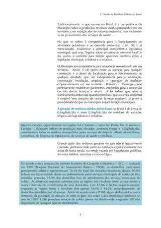 1. Gestão de Resíduos Sólidos no Brasil 
Tradicionalmente, o que ocorre no Brasil é a competência do 
Município sobre a gestão dos resíduos sólidos produzidos em seu 
território, com exceção dos de natureza industrial, mas incluindo-se 
os provenientes dos serviços de saúde. 
No que se refere à competência para o licenciamento de 
atividades poluidoras e ao controle ambiental, o art. 30, I, já 
mencionado, estabelece a principal competência legislativa 
municipal, qual seja: "legislar sobre assuntos de interesse local", e 
dá, assim, o caminho para dirimir aparentes conflitos entre a 
legislação municipal, a federal e a estadual. 
O Município tem competência para estabelecer o uso do solo em seu 
território. Assim, é ele quem emite as licenças para qualquer 
construção e o alvará de localização para o funcionamento de 
qualquer atividade, que são indispensáveis para a localização, 
construção, instalação, ampliação e operação de qualquer 
empreendimento em seu território. Portanto, o Município pode 
perfeitamente estabelecer parâmetros ambientais para a concessão 
ou não destas licenças e alvará. A lei federal que criou o 
licenciamento ambiental, quando menciona que a licença ambiental 
é exigível "sem prejuízo de outras licenças exigíveis", já prevê a 
possibilidade de que os municípios exijam licenças municipais. 
A geração de resíduos sólidos domiciliares no Brasil é de cerca de 
0,6kg/hab./dia e mais 0,3kg/hab./dia de resíduos de varrição, 
limpeza de logradouros e entulhos. 
Algumas cidades, especialmente nas regiões Sul e Sudeste – como São Paulo, Rio de Janeiro e 
Curitiba –, alcançam índices de produção mais elevados, podendo chegar a 1,3kg/hab./dia, 
considerando todos os resíduos manipulados pelos serviços de limpeza urbana (domiciliares, 
comerciais, de limpeza de logradouros, de serviços de saúde e entulhos). 
Grande parte dos resíduos gerados no país não é regularmente 
coletada, permanecendo junto às habitações (principalmente nas 
áreas de baixa renda) ou sendo vazada em logradouros públicos, 
terrenos baldios, encostas e cursos d'água. 
De acordo com a pesquisa do Instituto Brasileiro de Geografia e Estatística – IBGE –, realizada 
em 1989 (Pesquisa Nacional do Saneamento Básico – PNSB), os domicílios particulares 
permanentes urbanos representavam 78,1% do total das moradias brasileiras; desses, 80,0% 
tinham seu lixo recolhido direta ou indiretamente pelos serviços municipais de coleta de lixo, 
restando, portanto, 19,9% dos domicílios fora do atendimento dos serviços municipais de 
coleta. As diferenças regionais apontam para as regiões Sul e Sudeste como as que detêm a 
maior cobertura de atendimento de seus domicílios, com 87,0% e 86,6%, respectivamente, 
enquanto as regiões Norte e Nordeste têm apenas 54,4% e 44,6%, respectivamente, de 
domicílios atendidos por tal serviço. Ainda de acordo com a PNSB, alguns dados evidenciam a 
dimensão da gravidade da situação do setor no país: dos então 4.425 municípios brasileiros no 
ano de 1989, 3.216 possuíam serviços de coleta apenas no distrito-sede, enquanto 280 não 
dispunham de qualquer tipo de atendimento. 
2 
 