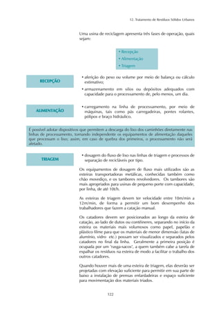 12. Tratamento de Resíduos Sólidos Urbanos 
Uma usina de reciclagem apresenta três fases de operação, quais 
sejam: 
122 
• Recepção 
• Alimentação 
• Triagem 
RECEPÇÃO 
• aferição do peso ou volume por meio de balança ou cálculo 
estimativo; 
• armazenamento em silos ou depósitos adequados com 
capacidade para o processamento de, pelo menos, um dia. 
ALIMENTAÇÃO 
• carregamento na linha de processamento, por meio de 
máquinas, tais como pás carregadeiras, pontes rolantes, 
pólipos e braço hidráulico. 
É possível adotar dispositivos que permitem a descarga do lixo dos caminhões diretamente nas 
linhas de processamento, tornando independente os equipamentos de alimentação daqueles 
que processam o lixo; assim, em caso de quebra dos primeiros, o processamento não será 
afetado. 
TRIAGEM 
• dosagem do fluxo de lixo nas linhas de triagem e processos de 
separação de recicláveis por tipo. 
Os equipamentos de dosagem de fluxo mais utilizados são as 
esteiras transportadoras metálicas, conhecidas também como 
chão movediço, e os tambores revolvedores. Os tambores são 
mais apropriados para usinas de pequeno porte com capacidade, 
por linha, de até 10t/h. 
As esteiras de triagem devem ter velocidade entre 10m/min a 
12m/min, de forma a permitir um bom desempenho dos 
trabalhadores que fazem a catação manual. 
Os catadores devem ser posicionados ao longo da esteira de 
catação, ao lado de dutos ou contêineres, separando no início da 
esteira os materiais mais volumosos como papel, papelão e 
plástico filme para que os materiais de menor dimensão (latas de 
alumínio, vidro etc.) possam ser visualizados e separados pelos 
catadores no final da linha. Geralmente a primeira posição é 
ocupada por um "rasga-sacos", a quem também cabe a tarefa de 
espalhar os resíduos na esteira de modo a facilitar o trabalho dos 
outros catadores. 
Quando houver mais de uma esteira de triagem, elas deverão ser 
projetadas com elevação suficiente para permitir em sua parte de 
baixo a instalação de prensas enfardadeiras e espaço suficiente 
para movimentação dos materiais triados. 
 