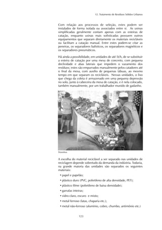 12. Tratamento de Resíduos Sólidos Urbanos 
Com relação aos processos de seleção, estes podem ser 
instalados de forma isolada ou associados entre si. As usinas 
simplificadas geralmente contam apenas com as esteiras de 
catação, enquanto usinas mais sofisticadas possuem outros 
equipamentos que separam diretamente os materiais recicláveis 
ou facilitam a catação manual. Entre estes podem-se citar as 
peneiras, os separadores balísticos, os separadores magnéticos e 
os separadores pneumáticos. 
Há ainda a possibilidade, em unidades de até 5t/h, de se substituir 
a esteira de catação por uma mesa de concreto, com pequena 
declividade e abas laterais que impedem o vazamento dos 
resíduos; estes são empurrados manualmente pelos catadores até 
o final da mesa, com auxílio de pequenas tábuas, ao mesmo 
tempo em que separam os recicláveis. Nessas unidades, o lixo 
que chega da coleta é armazenado em uma pequena depressão 
no solo, junto à cabeceira da mesa de catação, e é nela colocado, 
também manualmente, por um trabalhador munido de gadanho. 
123 
Peixinhos 
A escolha do material reciclável a ser separado nas unidades de 
reciclagem depende sobretudo da demanda da indústria. Todavia, 
na grande maioria das unidades são separados os seguintes 
materiais: 
• papel e papelão; 
• plástico duro (PVC, polietileno de alta densidade, PET); 
• plástico filme (polietileno de baixa densidade); 
• garrafas inteiras; 
• vidro claro, escuro e misto; 
• metal ferroso (latas, chaparia etc.); 
• metal não-ferroso (alumínio, cobre, chumbo, antimônio etc.) 
 