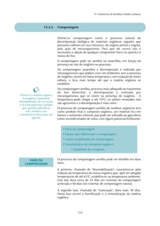 12. Tratamento de Resíduos Sólidos Urbanos 
12.2.2. Compostagem 
Define-se compostagem como o processo natural de 
decomposição biológica de materiais orgânicos (aqueles que 
possuem carbono em sua estrutura), de origem animal e vegetal, 
pela ação de micoorganismos. Para que ele ocorra não é 
necessário a adição de qualquer componente físico ou químico à 
massa do lixo. 
A compostagem pode ser aeróbia ou anaeróbia, em função da 
presença ou não de oxigênio no processo. 
Na compostagem anaeróbia a decomposição é realizada por 
micoorganismos que podem viver em ambientes sem a presença 
de oxigênio; ocorre em baixa temperatura, com exalação de fortes 
odores, e leva mais tempo até que a matéria orgânica se 
estabilize. 
Na compostagem aeróbia, processo mais adequado ao tratamento 
do lixo domiciliar, a decomposição é realizada por 
micoorganismos que só vivem na presença de oxigênio. A 
temperatura pode chegar a até 70ºC, os odores emanados não 
são agressivos e a decomposição é mais veloz. 
O processo de compostagem aeróbio de resíduos orgânicos tem 
como produto final o composto orgânico, um material rico em 
húmus e nutrientes minerais que pode ser utilizado na agricultura 
como recondicionador de solos, com algum potencial fertilizante. 
124 
Húmus é a matéria orgânica 
homogênea, totalmente 
bioestabilizada, de cor escura 
e rica em partículas coloidais 
que, quando aplicada ao 
solo, melhora suas 
características físicas para uso 
agrícola. 
• Fases da compostagem 
• Fatores que influenciam a compostagem 
• Usinas simplificadas de compostagem 
• Características do composto orgânico: 
• Qualidade do composto 
FASES DA 
COMPOSTAGEM 
O processo de compostagem aeróbia pode ser dividido em duas 
fases. 
A primeira, chamada de "bioestabilização", caracteriza-se pela 
redução da temperatura da massa orgânica que, após ter atingido 
temperaturas de até 65°C, estabiliza-se na temperatura ambiente. 
Esta fase dura cerca de 45 dias em sistemas de compostagem 
acelerada e 60 dias nos sistemas de compostagem natural. 
A segunda fase, chamada de "maturação", dura mais 30 dias. 
Nesta fase ocorre a humificação e a mineralização da matéria 
orgânica. 
 