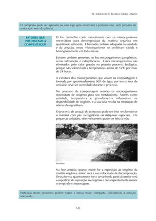 12. Tratamento de Resíduos Sólidos Urbanos 
O composto pode ser aplicado ao solo logo após encerrada a primeira fase, sem prejuízo da 
maturação nem do plantio. 
125 
FATORES QUE 
INFLUENCIAM A 
COMPOSTAGEM 
O lixo domiciliar conta naturalmente com os micoorganismos 
necessários para decomposição da matéria orgânica em 
quantidade suficiente. E havendo controle adequado da umidade 
e da aeração, esses micoorganismos se proliferam rápida e 
homogeneamente em toda massa. 
Existem também presentes no lixo micoorganismos patogênicos, 
como salmonelas e estreptococos. Esses micoorganismos são 
eliminados pelo calor gerado no próprio processo biológico, 
porque não sobrevivem a temperaturas acima de 55ºC por mais 
de 24 horas. 
A estrutura dos micoorganismos que atuam na compostagem é 
formada por aproximadamente 90% de água, por isso o teor de 
umidade deve ser controlado durante o processo. 
No processo de compostagem aeróbia os micoorganismos 
necessitam de oxigênio para seu metabolismo. Fatores como 
umidade, temperatura e granulometria influenciam na 
disponibilidade de oxigênio, e a sua falta resulta na emanação de 
odores desagradáveis. 
O processo de aeração do composto pode ser feito revolvendo-se 
o material com pás carregadeiras ou máquinas especiais. Em 
pequenas unidades, este reviramento pode ser feito à mão. 
Peixinhos 
Na fase aeróbia, quanto maior for a exposição ao oxigênio da 
matéria orgânica, maior será a sua velocidade de decomposição. 
Dessa forma, quanto menor for o tamanho da partícula maior será 
a superfície de exposição ao oxigênio e conseqüentemente menor 
o tempo de compostagem. 
Partículas muito pequenas podem tornar a massa muito compacta, dificultando a aeração 
adequada. 
 