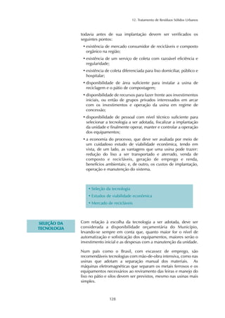 12. Tratamento de Resíduos Sólidos Urbanos 
todavia antes de sua implantação devem ser verificados os 
seguintes pontos: 
• existência de mercado consumidor de recicláveis e composto 
orgânico na região; 
• existência de um serviço de coleta com razoável eficiência e 
regularidade; 
• existência de coleta diferenciada para lixo domiciliar, público e 
hospitalar; 
• disponibilidade de área suficiente para instalar a usina de 
reciclagem e o pátio de compostagem; 
• disponibilidade de recursos para fazer frente aos investimentos 
iniciais, ou então de grupos privados interessados em arcar 
com os investimentos e operação da usina em regime de 
concessão; 
• disponibilidade de pessoal com nível técnico suficiente para 
selecionar a tecnologia a ser adotada, fiscalizar a implantação 
da unidade e finalmente operar, manter e controlar a operação 
dos equipamentos; 
• a economia do processo, que deve ser avaliada por meio de 
um cuidadoso estudo de viabilidade econômica, tendo em 
vista, de um lado, as vantagens que uma usina pode trazer: 
redução do lixo a ser transportado e aterrado, venda de 
composto e recicláveis, geração de emprego e renda, 
benefícios ambientais; e, de outro, os custos de implantação, 
operação e manutenção do sistema. 
• Seleção da tecnologia 
• Estudos de viabilidade econômica 
•Mercado de recicláveis 
128 
SELEÇÃO DA 
TECNOLOGIA 
Com relação à escolha da tecnologia a ser adotada, deve ser 
considerada a disponibilidade orçamentária do Município, 
levando-se sempre em conta que, quanto maior for o nível de 
automatização e sofisticação dos equipamentos, maiores serão o 
investimento inicial e as despesas com a manutenção da unidade. 
Num país como o Brasil, com escassez de emprego, são 
recomendáveis tecnologias com mão-de-obra intensiva, como nas 
usinas que adotam a separação manual dos materiais. As 
máquinas eletromagnéticas que separam os metais ferrosos e os 
equipamentos necessários ao reviramento das leiras e manejo do 
lixo no pátio e silos devem ser previstos, mesmo nas usinas mais 
simples. 
 