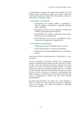 12. Tratamento de Resíduos Sólidos Urbanos 
É fundamental a instalação da estação de reciclagem em uma 
posição central do perímetro urbano com vistas à redução do 
custo final do produto reciclado. Além destes fatores, devem ser 
observadas as condições a seguir: 
•Com relação ao recebimento: 
• características dos resíduos sólidos: a quantidade, o 
lugar de origem, o responsável, a legislação existente, 
tipos e qualidade; 
• demolição e reformas: técnicas aplicadas, transporte do 
entulho, equipamentos para reciclagem; 
• possibilidades de remoção e disposição final: preços, 
distâncias, áreas já regularizadas; 
• desenvolvimento do processo: possibilidade efetiva, 
corpo técnico, organização e equipamentos. 
• Com relação à comercialização: 
• Matéria-prima natural (qualidade, preços, reservas); 
• comercialização (tipos, consumo atual, padrões); 
• matéria-prima reciclada (qualidade técnica, quantidades, 
preços). 
Existem duas formas de processamento: a automática e a semi-automática. 
A forma totalmente automática consiste num equipamento 
robusto, de grande potência, capaz de receber e triturar o entulho 
de obras sem uma separação prévia das ferragens que ficam 
retidas nos blocos de concreto. Posteriormente, o material 
triturado passa por um separador magnético que retira o material 
ferroso, deixando somente o material inerte triturado. O material 
ferroso vai para uma prensa e posterior comercialização dos 
fardos, enquanto o material inerte cai numa peneira giratória que 
efetua a segregação do material nas suas várias porções 
granulométricas. 
No modo semi-automático (ver Figura 27), o mais utilizado no 
Brasil, o material a ser processado deve sofrer uma segregação 
prévia das ferragens, não sendo recomendável a trituração 
conjunta dos materiais. 
132 
 