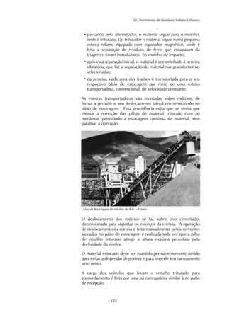 12. Tratamento de Resíduos Sólidos Urbanos 
• passando pelo alimentador, o material segue para o moinho, 
onde é triturado. Do triturador o material segue numa pequena 
esteira rolante equipada com separador magnético, onde é 
feita a separação de resíduos de ferro que escaparam da 
triagem e foram introduzidos no moinho de impacto; 
• após esta separação inicial, o material é encaminhado à peneira 
vibratória, que faz a separação do material nas granulometrias 
selecionadas; 
• da peneira, cada uma das frações é transportada para o seu 
respectivo pátio de estocagem por meio de uma esteira 
transportadora, convencional, de velocidade constante. 
As esteiras transportadoras são montadas sobre rodízios, de 
forma a permitir o seu deslocamento lateral em semicírculo no 
pátio de estocagem. Essa providência evita que se tenha que 
efetuar a remoção das pilhas de material triturado com pá 
mecânica, permitindo a estocagem contínua de material, sem 
paralisar a operação. 
Usina de Reciclagem de entulho de B.H. – Esteira 
O deslocamento dos rodízios se faz sobre piso cimentado, 
dimensionado para suportar os esforços da correia. A operação 
de deslocamento da correia é feita manualmente pelos serventes 
alocados no pátio de estocagem e realizada toda vez que a pilha 
de entulho triturado atinge a altura máxima permitida pela 
declividade da esteira. 
O material estocado deve ser mantido permanentemente úmido 
para evitar a dispersão de poeiras e para impedir seu carreamento 
pelo vento. 
A carga dos veículos que levam o entulho triturado para 
aproveitamento é feita por uma pá carregadeira similar à do pátio 
de recepção. 
135 
 