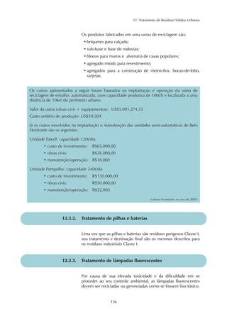 12. Tratamento de Resíduos Sólidos Urbanos 
Os produtos fabricados em uma usina de reciclagem são: 
• briquetes para calçada; 
• sub-base e base de rodovias; 
• blocos para muros e alvenaria de casas populares; 
• agregado miúdo para revestimento; 
• agregados para a construção de meios-fios, bocas-de-lobo, 
136 
sarjetas. 
Os custos apresentados a seguir foram baseados na implantação e operação da usina de 
reciclagem de entulho, automatizada, com capacidade produtiva de 100t/h e localizada a uma 
distância de 10km do perímetro urbano. 
Valor da usina (obras civis + equipamentos): US$1.091.274,33 
Custo unitário de produção: US$10,30/t 
Já os custos envolvidos na implantação e manutenção das unidades semi-automáticas de Belo 
Horizonte são os seguintes: 
Unidade Estoril: capacidade 120t/dia 
• custo de investimento: R$65.000,00 
• obras civis: R$36.000,00 
• manutenção/operação: R$18,00/t 
Unidade Pampulha: capacidade 240t/dia 
• custo de investimento: R$130.000,00 
• obras civis: R$50.000,00 
• manutenção/operação: R$22,00/t 
(valores levantados no ano de 2001) 
12.3.2. Tratamento de pilhas e baterias 
Uma vez que as pilhas e baterias são resíduos perigosos Classe I, 
seu tratamento e destinação final são os mesmos descritos para 
os resíduos industriais Classe I. 
12.3.3. Tratamento de lâmpadas fluorescentes 
Por causa de sua elevada toxicidade e da dificuldade em se 
proceder ao seu controle ambiental, as lâmpadas fluorescentes 
devem ser recicladas ou gerenciadas como se fossem lixo tóxico. 
 