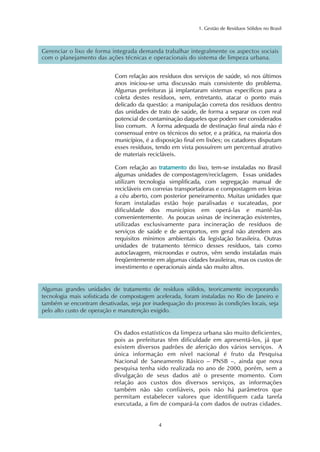 1. Gestão de Resíduos Sólidos no Brasil 
Gerenciar o lixo de forma integrada demanda trabalhar integralmente os aspectos sociais 
com o planejamento das ações técnicas e operacionais do sistema de limpeza urbana. 
Com relação aos resíduos dos serviços de saúde, só nos últimos 
anos iniciou-se uma discussão mais consistente do problema. 
Algumas prefeituras já implantaram sistemas específicos para a 
coleta destes resíduos, sem, entretanto, atacar o ponto mais 
delicado da questão: a manipulação correta dos resíduos dentro 
das unidades de trato de saúde, de forma a separar os com real 
potencial de contaminação daqueles que podem ser considerados 
lixo comum. A forma adequada de destinação final ainda não é 
consensual entre os técnicos do setor, e a prática, na maioria dos 
municípios, é a disposição final em lixões; os catadores disputam 
esses resíduos, tendo em vista possuírem um percentual atrativo 
de materiais recicláveis. 
Com relação ao tratamento do lixo, tem-se instaladas no Brasil 
algumas unidades de compostagem/reciclagem. Essas unidades 
utilizam tecnologia simplificada, com segregação manual de 
recicláveis em correias transportadoras e compostagem em leiras 
a céu aberto, com posterior peneiramento. Muitas unidades que 
foram instaladas estão hoje paralisadas e sucateadas, por 
dificuldade dos municípios em operá-las e mantê-las 
convenientemente. As poucas usinas de incineração existentes, 
utilizadas exclusivamente para incineração de resíduos de 
serviços de saúde e de aeroportos, em geral não atendem aos 
requisitos mínimos ambientais da legislação brasileira. Outras 
unidades de tratamento térmico desses resíduos, tais como 
autoclavagem, microondas e outros, vêm sendo instaladas mais 
freqüentemente em algumas cidades brasileiras, mas os custos de 
investimento e operacionais ainda são muito altos. 
Algumas grandes unidades de tratamento de resíduos sólidos, teoricamente incorporando 
tecnologia mais sofisticada de compostagem acelerada, foram instaladas no Rio de Janeiro e 
também se encontram desativadas, seja por inadequação do processo às condições locais, seja 
pelo alto custo de operação e manutenção exigido. 
Os dados estatísticos da limpeza urbana são muito deficientes, 
pois as prefeituras têm dificuldade em apresentá-los, já que 
existem diversos padrões de aferição dos vários serviços. A 
única informação em nível nacional é fruto da Pesquisa 
Nacional de Saneamento Básico – PNSB –, ainda que nova 
pesquisa tenha sido realizada no ano de 2000, porém, sem a 
divulgação de seus dados até o presente momento. Com 
relação aos custos dos diversos serviços, as informações 
também não são confiáveis, pois não há parâmetros que 
permitam estabelecer valores que identifiquem cada tarefa 
executada, a fim de compará-la com dados de outras cidades. 
4 
 