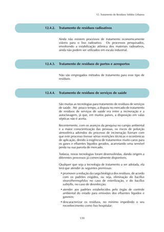 12. Tratamento de Resíduos Sólidos Urbanos 
12.4.2. Tratamento de resíduos radioativos 
Ainda não existem processos de tratamento economicamente 
viáveis para o lixo radioativo. Os processos pesquisados, 
envolvendo a estabilização atômica dos materiais radioativos, 
ainda não podem ser utilizados em escala industrial. 
12.4.3. Tratamento de resíduos de portos e aeroportos 
Não são empregados métodos de tratamento para esse tipo de 
resíduos. 
12.4.4. Tratamento de resíduos de serviços de saúde 
São muitas as tecnologias para tratamento de resíduos de serviços 
de saúde. Até pouco tempo, a disputa no mercado de tratamento 
de resíduos de serviços de saúde era entre a incineração e a 
autoclavagem, já que, em muitos países, a disposição em valas 
sépticas não é aceita. 
Recentemente, com os avanços da pesquisa no campo ambiental 
e a maior conscientização das pessoas, os riscos de poluição 
atmosférica advindos do processo de incineração fizeram com 
que este processo tivesse sérias restrições técnicas e econômicas 
de aplicação, devido à exigência de tratamentos muito caros para 
os gases e efluentes líquidos gerados, acarretando uma sensível 
perda na sua parcela de mercado. 
Todavia, novas tecnologias foram desenvolvidas, dando origem a 
diferentes processos já comercialmente disponíveis. 
Qualquer que seja a tecnologia de tratamento a ser adotada, ela 
terá que atender às seguintes premissas: 
• promover a redução da carga biológica dos resíduos, de acordo 
com os padrões exigidos, ou seja, eliminação do bacillus 
stearothermophilus no caso de esterilização, e do bacillus 
subtyllis, no caso de desinfecção; 
• atender aos padrões estabelecidos pelo órgão de controle 
ambiental do estado para emissões dos efluentes líquidos e 
gasosos; 
• descaracterizar os resíduos, no mínimo impedindo o seu 
reconhecimento como lixo hospitalar; 
139 
 