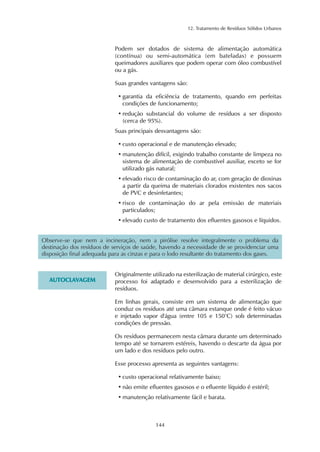 12. Tratamento de Resíduos Sólidos Urbanos 
Podem ser dotados de sistema de alimentação automática 
(contínua) ou semi-automática (em bateladas) e possuem 
queimadores auxiliares que podem operar com óleo combustível 
ou a gás. 
Suas grandes vantagens são: 
• garantia da eficiência de tratamento, quando em perfeitas 
condições de funcionamento; 
• redução substancial do volume de resíduos a ser disposto 
(cerca de 95%). 
Suas principais desvantagens são: 
• custo operacional e de manutenção elevado; 
• manutenção difícil, exigindo trabalho constante de limpeza no 
sistema de alimentação de combustível auxiliar, exceto se for 
utilizado gás natural; 
• elevado risco de contaminação do ar, com geração de dioxinas 
a partir da queima de materiais clorados existentes nos sacos 
de PVC e desinfetantes; 
• risco de contaminação do ar pela emissão de materiais 
particulados; 
• elevado custo de tratamento dos efluentes gasosos e líquidos. 
Observe-se que nem a incineração, nem a pirólise resolve integralmente o problema da 
destinação dos resíduos de serviços de saúde, havendo a necessidade de se providenciar uma 
disposição final adequada para as cinzas e para o lodo resultante do tratamento dos gases. 
144 
AUTOCLAVAGEM 
Originalmente utilizado na esterilização de material cirúrgico, este 
processo foi adaptado e desenvolvido para a esterilização de 
resíduos. 
Em linhas gerais, consiste em um sistema de alimentação que 
conduz os resíduos até uma câmara estanque onde é feito vácuo 
e injetado vapor d'água (entre 105 e 150°C) sob determinadas 
condições de pressão. 
Os resíduos permanecem nesta câmara durante um determinado 
tempo até se tornarem estéreis, havendo o descarte da água por 
um lado e dos resíduos pelo outro. 
Esse processo apresenta as seguintes vantagens: 
• custo operacional relativamente baixo; 
• não emite efluentes gasosos e o efluente líquido é estéril; 
• manutenção relativamente fácil e barata. 
 