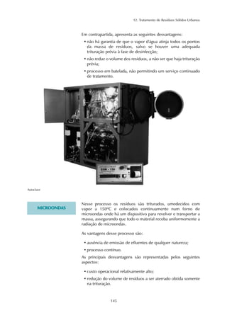 12. Tratamento de Resíduos Sólidos Urbanos 
Em contrapartida, apresenta as seguintes desvantagens: 
• não há garantia de que o vapor d'água atinja todos os pontos 
da massa de resíduos, salvo se houver uma adequada 
trituração prévia à fase de desinfecção; 
• não reduz o volume dos resíduos, a não ser que haja trituração 
prévia; 
• processo em batelada, não permitindo um serviço continuado 
de tratamento. 
145 
Autoclave 
MICROONDAS 
Nesse processo os resíduos são triturados, umedecidos com 
vapor a 150ºC e colocados continuamente num forno de 
microondas onde há um dispositivo para revolver e transportar a 
massa, assegurando que todo o material receba uniformemente a 
radiação de microondas. 
As vantagens desse processo são: 
• ausência de emissão de efluentes de qualquer natureza; 
• processo contínuo. 
As principais desvantagens são representadas pelos seguintes 
aspectos: 
• custo operacional relativamente alto; 
• redução do volume de resíduos a ser aterrado obtida somente 
na trituração. 
 