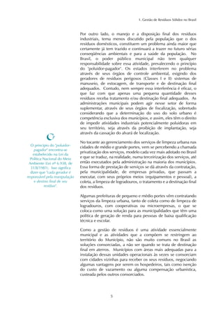 1. Gestão de Resíduos Sólidos no Brasil 
Por outro lado, o manejo e a disposição final dos resíduos 
industriais, tema menos discutido pela população que o dos 
resíduos domésticos, constituem um problema ainda maior que 
certamente já tem trazido e continuará a trazer no futuro sérias 
conseqüências ambientais e para a saúde da população. No 
Brasil, o poder público municipal não tem qualquer 
responsabilidade sobre essa atividade, prevalecendo o princípio 
do "poluidor-pagador". Os estados interferem no problema 
através de seus órgãos de controle ambiental, exigindo dos 
geradores de resíduos perigosos (Classes I e II) sistemas de 
manuseio, de estocagem, de transporte e de destinação final 
adequados. Contudo, nem sempre essa interferência é eficaz, o 
que faz com que apenas uma pequena quantidade desses 
resíduos receba tratamento e/ou destinação final adequados. As 
administrações municipais podem agir nesse setor de forma 
suplementar, através de seus órgãos de fiscalização, sobretudo 
considerando que a determinação do uso do solo urbano é 
competência exclusiva dos municípios, e assim, eles têm o direito 
de impedir atividades industriais potencialmente poluidoras em 
seu território, seja através da proibição de implantação, seja 
através da cassação do alvará de localização. 
No tocante ao gerenciamento dos serviços de limpeza urbana nas 
cidades de médio e grande portes, vem se percebendo a chamada 
privatização dos serviços, modelo cada vez mais adotado no Brasil 
e que se traduz, na realidade, numa terceirização dos serviços, até 
então executados pela administração na maioria dos municípios. 
Essa forma de prestação de serviços se dá através da contratação, 
pela municipalidade, de empresas privadas, que passam a 
executar, com seus próprios meios (equipamentos e pessoal), a 
coleta, a limpeza de logradouros, o tratamento e a destinação final 
dos resíduos. 
Algumas prefeituras de pequeno e médio portes vêm contratando 
serviços da limpeza urbana, tanto de coleta como de limpeza de 
logradouros, com cooperativas ou microempresas, o que se 
coloca como uma solução para as municipalidades que têm uma 
política de geração de renda para pessoas de baixa qualificação 
técnica e escolar. 
Como a gestão de resíduos é uma atividade essencialmente 
municipal e as atividades que a compõem se restringem ao 
território do Município, não são muito comuns no Brasil as 
soluções consorciadas, a não ser quando se trata de destinação 
final em aterros. Municípios com áreas mais adequadas para a 
instalação dessas unidades operacionais às vezes se consorciam 
com cidades vizinhas para receber os seus resíduos, negociando 
algumas vantagens por serem os hospedeiros, tais como isenção 
do custo de vazamento ou alguma compensação urbanística, 
custeada pelos outros consorciados. 
5 
O princípio do "poluidor-pagador" 
encontra-se 
estabelecido na Lei da 
Política Nacional do Meio 
Ambiente (Lei nº 6.938, de 
31/8/1981). Isso significa 
dizer que "cada gerador é 
responsável pela manipulação 
e destino final de seu 
resíduo". 
 