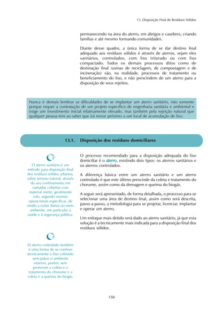 13. Disposição Final de Resíduos Sólidos 
permanecendo na área do aterro, em abrigos e casebres, criando 
famílias e até mesmo formando comunidades. 
Diante desse quadro, a única forma de se dar destino final 
adequado aos resíduos sólidos é através de aterros, sejam eles 
sanitários, controlados, com lixo triturado ou com lixo 
compactado. Todos os demais processos ditos como de 
destinação final (usinas de reciclagem, de compostagem e de 
incineração) são, na realidade, processos de tratamento ou 
beneficiamento do lixo, e não prescindem de um aterro para a 
disposição de seus rejeitos. 
Nunca é demais lembrar as dificuldades de se implantar um aterro sanitário, não somente 
porque requer a contratação de um projeto específico de engenharia sanitária e ambiental e 
exige um investimento inicial relativamente elevado, mas também pela rejeição natural que 
qualquer pessoa tem ao saber que irá morar próximo a um local de acumulação de lixo. 
13.1. Disposição dos resíduos domiciliares 
O processo recomendado para a disposição adequada do lixo 
domiciliar é o aterro, existindo dois tipos: os aterros sanitários e 
os aterros controlados. 
A diferença básica entre um aterro sanitário e um aterro 
controlado é que este último prescinde da coleta e tratamento do 
chorume, assim como da drenagem e queima do biogás. 
A seguir será apresentado, de forma detalhada, o processo para se 
selecionar uma área de destino final, assim como será descrita, 
passo a passo, a metodologia para se projetar, licenciar, implantar 
e operar um aterro. 
Um enfoque mais detido será dado ao aterro sanitário, já que esta 
solução é a tecnicamente mais indicada para a disposição final dos 
resíduos sólidos. 
150 
O aterro sanitário é um 
método para disposição final 
dos resíduos sólidos urbanos, 
sobre terreno natural, através 
do seu confinamento em 
camadas cobertas com 
material inerte, geralmente 
solo, segundo normas 
operacionais específicas, de 
modo a evitar danos ao meio 
ambiente, em particular à 
saúde e à segurança pública. 
O aterro controlado também 
é uma forma de se confinar 
tecnicamente o lixo coletado 
sem poluir o ambiente 
externo, porém, sem 
promover a coleta e o 
tratamento do chorume e a 
coleta e a queima do biogás. 
 