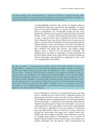 1. Gestão de Resíduos Sólidos no Brasil 
Um dos exemplos mais bem-sucedidos no campo do consórcio é aquele formado pelos 
municípios de Jundiaí, Campo Limpo Paulista, Cajamar, Louveira, Várzea Paulista e Vinhedo, no 
Estado de São Paulo, para operar o aterro sanitário de Várzea Paulista. 
A sustentabilidade econômica dos serviços de limpeza urbana é 
um importante fator para a garantia de sua qualidade. Em quase 
todos os municípios brasileiros, os serviços de limpeza urbana, 
total ou parcialmente, são remunerados através de uma "taxa", 
geralmente cobrada na mesma guia do Imposto Predial e Territorial 
Urbano – IPTU –, e tendo a mesma base de cálculo deste imposto, 
ou seja, a área do imóvel (área construída ou área do terreno). 
Como não pode haver mais de um tributo com a mesma base de 
cálculo, essa taxa já foi considerada inconstitucional pelo Supremo 
Tribunal Federal, e assim sua cobrança vem sendo contestada em 
muitos municípios, que passam a não ter como arrecadar recursos 
para cobertura dos gastos dos serviços, que podem chegar, 
algumas vezes, a mais de 15% do orçamento municipal. De 
qualquer forma, em todos os municípios, a receita proveniente da 
taxa de limpeza urbana ou de coleta de lixo é sempre recolhida ao 
Tesouro Municipal, nada garantindo sua aplicação no setor, a não 
ser a vontade política do prefeito. 
No Rio de Janeiro, a Companhia de Limpeza Urbana da Cidade do Rio de Janeiro – 
COMLURB/RJ –, empresa de economia mista encarregada da limpeza urbana do Município, 
praticou, até 1980, a cobrança de uma "tarifa" de coleta de lixo – TCL –, recolhida diretamente 
aos seus cofres. O Supremo Tribunal Federal, entretanto, em acórdão de 4/9/1980, decidiu que 
aquele serviço, por sua ligação com a preservação da saúde pública, era um serviço público 
essencial, não podendo, portanto, ser remunerado através de tarifa (preços públicos), mas sim 
por meio de taxas e impostos. No ano de 2000 a Prefeitura do Rio de Janeiro terminou com a 
taxa de limpeza urbana e criou a taxa de coleta de lixo, tendo como base de cálculo a produção 
de lixo per capita em cada bairro da cidade, e também o uso e a localização do imóvel. 
Conseguiu-se, com a aplicação desses fatores, um diferencial de sete vezes entre a taxa mais 
baixa e a mais alta cobrada no Município. 
De um modo geral, a receita com a arrecadação da taxa, que raras 
vezes é cobrada fora do carnê do IPTU, representa apenas um 
pequeno percentual dos custos reais dos serviços, advindo daí a 
necessidade de aportes complementares de recursos por parte do 
Tesouro Municipal. A atualização ou correção dos valores da taxa 
depende da autorização da Câmara dos Vereadores, que de um 
modo geral não vê com bons olhos o aumento da carga tributária 
dos munícipes. A aplicação de uma taxa realista e socialmente 
justa, que efetivamente cubra os custos dos serviços, dentro do 
princípio de "quem pode mais paga mais", sempre implica ônus 
político que nem sempre os prefeitos estão dispostos a assumir. 
O resultado dessa política é desanimador: ou os serviços de 
limpeza urbana recebem menos recursos que os necessários ou o 
Tesouro Municipal tem que desviar verbas orçamentárias de 
6 
 
