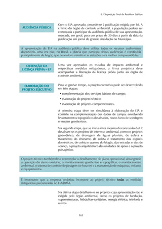 13. Disposição Final de Resíduos Sólidos 
161 
AUDIÊNCIA PÚBLICA 
Com o EIA aprovado, procede-se à publicação exigida por lei. A 
critério do órgão de controle ambiental, a população poderá ser 
convocada a participar da audiência pública de sua apresentação, 
marcada, em geral, para um prazo de 30 dias a partir da data da 
publicação em jornal de grande circulação no Município. 
A apresentação do EIA na audiência pública deve utilizar todos os recursos audiovisuais 
disponíveis, uma vez que, no Brasil, a platéia que participa dessas audiências é constituída 
principalmente de leigos, que necessitam visualizar as soluções para melhor compreendê-las. 
OBTENÇÃO DA 
LICENÇA PRÉVIA – LP 
Uma vez aprovados os estudos de impacto ambiental e 
respectivas medidas mitigadoras, a firma projetista deve 
acompanhar a liberação da licença prévia junto ao órgão de 
controle ambiental. 
ELABORAÇÃO DO 
PROJETO EXECUTIVO 
Para se ganhar tempo, o projeto executivo pode ser desenvolvido 
em três etapas: 
• complementação dos serviços básicos de campo; 
• elaboração do projeto técnico; 
• elaboração de projetos complementares. 
A primeira etapa deve ser simultânea à elaboração do EIA e 
consiste na complementação dos dados de campo, envolvendo 
levantamentos topográficos detalhados, novos furos de sondagem 
e ensaios geotécnicos. 
Na segunda etapa, que se inicia antes mesmo da concessão da LP, 
detalham-se os projetos de interesse ambiental, como os projetos 
geométrico, de drenagem de águas pluviais, de coleta e 
tratamento do chorume, de coleta e tratamento dos esgotos 
domésticos, de coleta e queima do biogás, das estradas e vias de 
serviço, o projeto arquitetônico das unidades de apoio e o projeto 
paisagístico. 
O projeto técnico também deve contemplar o detalhamento do plano operacional, abrangendo 
a operação do aterro sanitário, o monitoramento geotécnico e topográfico, o monitoramento 
ambiental, o sistema de controle de pesagem (se houver) e a manutenção de máquinas, veículos 
e equipamentos. 
É importante que a empresa projetista incorpore ao projeto técnico todas as medidas 
mitigadoras preconizadas no EIA/RIMA. 
Na última etapa detalham-se os projetos cuja apresentação não é 
exigida pelo órgão ambiental, como os projetos de fundação, 
superestruturas, hidráulico-sanitários, energia elétrica, telefonia e 
outros. 
 