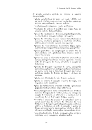 13. Disposição Final de Resíduos Sólidos 
O projeto executivo conterá, no mínimo, a seguinte 
documentação: 
• planta planialtimétrica do aterro em escala 1:5.000, com 
curvas de nível de metro em metro, mostrando a locação de 
acessos, platôs, edificações e pontos notáveis; 
• resultados das investigações e ensaios geotécnicos; 
• resultados das análises de qualidade dos corpos d'água do 
entorno, inclusive do lençol freático; 
• projeto das vias de acesso e de serviço, englobando geometria, 
movimentação de terra, pavimentação e drenagem; 
• projeto das edificações, incluindo o cálculo das fundações e das 
estruturas, arquitetura, paisagismo e instalações hidráulicas, 
elétricas, de comunicação, especiais e de segurança; 
• projetos das redes externas de abastecimento d'água, esgoto, 
suprimento de energia elétrica e drenagem de águas pluviais; 
• projeto geométrico e de terraplanagem do arranjo final do 
aterro sanitário, com a planta das etapas anuais do aterro e 
seções transversais; 
• projeto de coleta e tratamento do chorume, envolvendo as 
camadas de impermeabilização inferior e superior (se houver), 
rede de drenagem de fundo, elevatória e estação de 
tratamento; 
• projeto de drenagem superficial do aterro, abrangendo 
caimentos das plataformas, tanto para as fases intermediárias 
do aterro, como para a etapa final, drenagem das bermas 
definitivas, rápidos de descidas de água e estruturas de 
descarga; 
• plantas com delimitação dos lotes do aterro sanitário; 
• plantas do sistema de captação e queima do biogás, com 
respectivos cortes e detalhes; 
• plano de monitoramento ambiental, incluindo o projeto dos 
poços de monitoramento do lençol subterrâneo; 
• manual de operação do aterro compreendendo suas atividades 
rotineiras de disposição de resíduos, inclusive a operação da 
estação de tratamento de chorume e os cuidados com a 
manutenção da rede de drenagem de águas pluviais; 
• memória de cálculo dos estudos de estabilidade do aterro e 
demais construções; das estruturas das edificações; das redes 
hidráulicas de drenagem superficial e profunda; das instalações 
elétricas e hidráulicas; da rede de captação e queima do 
biogás; dimensionamento das máquinas, veículos e mão-de-obra 
a serem utilizados na operação e manutenção do aterro; 
• especificações técnicas de todos os equipamentos, serviços e 
materiais a serem executados e aplicados na obra; 
164 
 