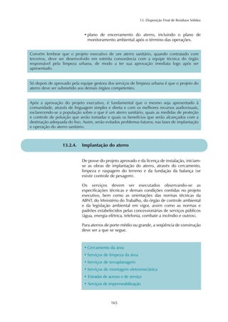 13. Disposição Final de Resíduos Sólidos 
• plano de encerramento do aterro, incluindo o plano de 
monitoramento ambiental após o término das operações. 
Convém lembrar que o projeto executivo de um aterro sanitário, quando contratado com 
terceiros, deve ser desenvolvido em estreita consonância com a equipe técnica do órgão 
responsável pela limpeza urbana, de modo a ter sua aprovação imediata logo após ser 
apresentado. 
Só depois de aprovado pela equipe gestora dos serviços de limpeza urbana é que o projeto do 
aterro deve ser submetido aos demais órgãos competentes. 
Após a aprovação do projeto executivo, é fundamental que o mesmo seja apresentado à 
comunidade, através de linguagem simples e direta e com os melhores recursos audiovisuais, 
esclarecendo-se a população sobre o que é um aterro sanitário, quais as medidas de proteção 
e controle de poluição que serão tomadas e quais os benefícios que serão alcançados com a 
destinação adequada do lixo. Assim, serão evitados problemas futuros, nas fases de implantação 
e operação do aterro sanitário. 
13.2.4. Implantação do aterro 
De posse do projeto aprovado e da licença de instalação, iniciam-se 
as obras de implantação do aterro, através do cercamento, 
limpeza e raspagem do terreno e da fundação da balança (se 
existir controle de pesagem). 
Os serviços devem ser executados observando-se as 
especificações técnicas e demais condições contidas no projeto 
executivo, bem como as orientações das normas técnicas da 
ABNT, do Ministério do Trabalho, do órgão de controle ambiental 
e da legislação ambiental em vigor, assim como as normas e 
padrões estabelecidos pelas concessionárias de serviços públicos 
(água, energia elétrica, telefonia, combate a incêndio e outros). 
Para aterros de porte médio ou grande, a seqüência de construção 
deve ser a que se segue. 
• Cercamento da área 
• Serviços de limpeza da área 
• Serviços de terraplanagem 
• Serviços de montagem eletromecânica 
• Estradas de acesso e de serviço 
• Serviços de impermeabilização 
165 
 