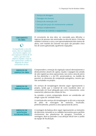 13. Disposição Final de Resíduos Sólidos 
• Serviços de drenagem 
• Drenagem de chorume 
• Serviços de construção civil 
• Execução dos poços de monitoramento ambiental 
• Serviços complementares 
• Suprimento de materiais e equipamentos 
166 
CERCAMENTO 
DA ÁREA 
O cercamento da área deve ser executado para dificultar o 
ingresso de pessoas não autorizadas na área do aterro. Uma boa 
medida é construir a cerca, com aproximadamente dois metros de 
altura, com moirões de concreto nos quais são passados cinco 
fios de arame galvanizado, igualmente espaçados. 
Acompanhando a cerca de 
arame, deve ser implantada 
uma barreira vegetal, com 
uma espessura mínima de 20 
metros, que terá como 
objetivos impedir a visão da 
área operacional e auxiliar na 
dispersão do cheiro 
característico do lixo. 
SERVIÇOS DE 
LIMPEZA DA ÁREA 
Compreendem a remoção da vegetação natural (desmatamento e 
destocamento) através de capina, roçada e raspagem da camada 
de solo vegetal nas áreas operacionais, tais como a área do aterro 
de lixo domiciliar e a da ETE, preservando-se, na medida do 
possível, os elementos de composição paisagística, mesmo que 
não assinalados no projeto. 
SERVIÇOS DE 
TERRAPLANAGEM 
Os serviços de terraplanagem deverão seguir rigorosamente o 
projeto, sendo que o material de corte excedente deve ser 
armazenado em local adequado para servir, futuramente, como 
material de cobertura das células de lixo. 
As camadas a serem compactadas devem ser umedecidas até 
atingir o grau de "umidade ótima". 
A conclusão dos serviços de terraplanagem se dá com a execução 
do pátio de estocagem de materiais, localizado, 
preferencialmente, próximo à área operacional do aterro. 
SERVIÇOS DE 
MONTAGEM 
ELETROMECÂNICA 
A montagem da balança deve seguir rigorosamente as instruções 
do fabricante, tomando-se os cuidados necessários para o perfeito 
nivelamento das plataformas de pesagem. Concluída a 
montagem, deve-se proceder à sua aferição oficial com o auxílio 
da equipe de fiscalização. 
 