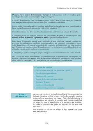 13. Disposição Final de Resíduos Sólidos 
Operar o aterro através de ferramentas manuais de fácil aquisição pode ser uma boa opção 
na redução dos custos para municípios de pequeno porte. 
A escolha do terreno é o fator fundamental para o sucesso deste tipo de operação. O ideal é 
usar uma pequena depressão natural (seca) para vazamento dos resíduos. 
Com o auxílio de enxadas, pilões, ancinhos, gadanhos e/ou forcados, pode-se ir espalhando o 
lixo e nivelando as superfícies superior e lateral em taludes de 1:1. 
O recobrimento do lixo deve ser efetuado diariamente, ao término da jornada de trabalho. 
A compactação do lixo pode ser efetuada por apiloamento. A operação é viável apenas para 
volumes diários de lixo não superiores a 40m3 – aproximadamente 10t/dia. 
Outra forma de operação manual seria a utilização de uma trincheira, escavada previamente 
por meio de equipamento mecânico (retroescavadeira, por exemplo), pertencente a outro 
órgão da prefeitura. O material proveniente da escavação será depositado em local próximo 
para depois servir como cobertura. O espalhamento e o nivelamento dos resíduos deverão ser 
efetuados manualmente, conforme o caso anterior. 
A compactação pode ser feita pelo próprio tráfego dos veículos coletores sobre a área aterrada. 
Para operar um aterro manualmente, é fundamental que os trabalhadores encarregados de 
espalhar e recobrir o lixo portem, além de ferramentas adequadas, vestimentas e luvas que lhes 
dêem proteção e segurança. As capas plásticas são necessárias para dias chuvosos. 
• Controle dos resíduos 
• Operações de aterro de lixo domiciliar e público 
• Procedimentos operacionais 
• Tratamento do chorume 
• Sistema de drenagem de águas pluviais 
• Drenagem de gases 
• Monitoramento ambiental 
• Monitoramento geotécnico e topográfico 
171 
CONTROLE 
DOS RESÍDUOS 
Ao ingressar no aterro, o veículo de coleta vai diretamente para a 
balança rodoviária, onde é pesado e onde são anotadas todas as 
informações a respeito da sua carga. Caso não haja balança, o 
veículo deve ir até a guarita de entrada, onde o encarregado fará 
as anotações que o identifiquem e à sua carga de resíduos, 
incluindo a estimativa do peso (ou volume) de lixo que está 
entrando. 
Em seguida, o veículo se dirige à área operacional para 
descarregar o lixo. 
 