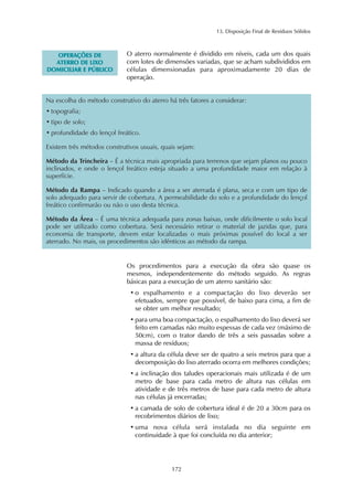 13. Disposição Final de Resíduos Sólidos 
172 
OPERAÇÕES DE 
ATERRO DE LIXO 
DOMICILIAR E PÚBLICO 
O aterro normalmente é dividido em níveis, cada um dos quais 
com lotes de dimensões variadas, que se acham subdivididos em 
células dimensionadas para aproximadamente 20 dias de 
operação. 
Na escolha do método construtivo do aterro há três fatores a considerar: 
• topografia; 
• tipo de solo; 
• profundidade do lençol freático. 
Existem três métodos construtivos usuais, quais sejam: 
Método da Trincheira – É a técnica mais apropriada para terrenos que sejam planos ou pouco 
inclinados, e onde o lençol freático esteja situado a uma profundidade maior em relação à 
superfície. 
Método da Rampa – Indicado quando a área a ser aterrada é plana, seca e com um tipo de 
solo adequado para servir de cobertura. A permeabilidade do solo e a profundidade do lençol 
freático confirmarão ou não o uso desta técnica. 
Método da Área – É uma técnica adequada para zonas baixas, onde dificilmente o solo local 
pode ser utilizado como cobertura. Será necessário retirar o material de jazidas que, para 
economia de transporte, devem estar localizadas o mais próximas possível do local a ser 
aterrado. No mais, os procedimentos são idênticos ao método da rampa. 
Os procedimentos para a execução da obra são quase os 
mesmos, independentemente do método seguido. As regras 
básicas para a execução de um aterro sanitário são: 
• o espalhamento e a compactação do lixo deverão ser 
efetuados, sempre que possível, de baixo para cima, a fim de 
se obter um melhor resultado; 
• para uma boa compactação, o espalhamento do lixo deverá ser 
feito em camadas não muito espessas de cada vez (máximo de 
50cm), com o trator dando de três a seis passadas sobre a 
massa de resíduos; 
• a altura da célula deve ser de quatro a seis metros para que a 
decomposição do lixo aterrado ocorra em melhores condições; 
• a inclinação dos taludes operacionais mais utilizada é de um 
metro de base para cada metro de altura nas células em 
atividade e de três metros de base para cada metro de altura 
nas células já encerradas; 
• a camada de solo de cobertura ideal é de 20 a 30cm para os 
recobrimentos diários de lixo; 
• uma nova célula será instalada no dia seguinte em 
continuidade à que foi concluída no dia anterior; 
 