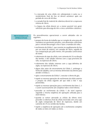 13. Disposição Final de Resíduos Sólidos 
• a execução de uma célula em sobreposição à outra ou o 
recobrimento final do lixo só deverá acontecer após um 
período de cerca de 60 dias; 
• a camada final de material de cobertura deverá ter a espessura 
mínima de 50cm; 
• a largura da célula deverá ser a menor possível (em geral, 
suficiente para descarga de três a cinco caminhões coletores). 
173 
PROCEDIMENTOS 
OPERACIONAIS 
Os procedimentos operacionais a serem adotados são os 
seguintes: 
• preparo da frente de trabalho que se compõe de uma praça de 
manobras em pavimento primário, com dimensões suficientes 
para o veículo descarregar o lixo e fazer a manobra de volta; 
• enchimento da Célula 1, que consiste no espalhamento do lixo 
por um trator de esteiras, em camadas de 50cm, seguido da 
sua compactação por, pelo menos, três passadas consecutivas 
do trator; 
• cobrimento do topo da célula, com caimento de 2% na direção 
das bordas, e dos taludes internos com a capa provisória de 
solo, na espessura de 20cm; 
• cobrimento dos taludes externos com a capa definitiva de 
argila, na espessura de 50cm; 
• alguns dias antes do encerramento da Célula 1, prolongar a 
frente de trabalho, com as mesmas dimensões da anterior para 
atender à Célula 2; 
• após o encerramento da Célula 1, executar o dreno de gás; 
• repetir as mesmas operações de enchimento da célula anterior 
e preparo da célula seguinte até que todo o lote 1 seja 
preenchido; 
• repetir as mesmas operações para o enchimento dos lotes 2, 3 
e assim sucessivamente até completar todo o nível inferior; 
• proceder ao enchimento da Célula 1 do nível superior 
seguindo a mesma seqüência de operações utilizada para o 
nível inferior; 
• quando se estiver aterrando as células do último nível, 
proceder à cobertura final da célula encerrada com uma capa 
de argila compactada de 50cm de espessura, dando um 
caimento de 2% no sentido das bordas; 
• repetir a seqüência de operações até o enchimento completo 
de todos os lotes em todos os níveis. 
 