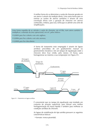 13. Disposição Final de Resíduos Sólidos 
A melhor forma de se determinar a vazão de chorume gerada em 
um aterro é através da medição direta. Uma outra forma para se 
estimar as vazões de aterros sanitários é através de uma 
correlação direta com a geração de chorume em aterros 
conhecidos, embora, para isso, tenha que se admitir uma série de 
simplificações. 
Uma forma expedita de se calcular a vazão de chorume, em m3/dia, num aterro sanitário é 
multiplicar a extensão da área operacional, em m2, pelos índices: 
• 0,0004 para lixo coberto com solo argiloso; 
• 0,0006 para lixo coberto com solo arenoso; 
• 0,0008 para lixo descoberto. 
A forma de tratamento mais empregada é através de lagoas 
aeróbias precedidas de um gradeamento manual ou 
peneiramento mecânico e de um tanque de equalização onde o 
chorume deve ficar retido, pelo menos 24 horas, para 
homogeneizar ao máximo a sua composição (ver Figura 41). 
175 
Figura 41 – Tratamento em lagoas aeróbias 
É conveniente que no tanque de equalização seja instalado um 
conjunto de aeração superficial, para efetuar uma melhor 
homogeneização da massa líquida e também para melhorar as 
condições aeróbias do chorume. 
As lagoas de estabilização do tipo aeróbia possuem as seguintes 
características básicas: 
• formato: tronco-piramidal; 
 