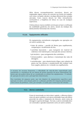 13. Disposição Final de Resíduos Sólidos 
Além desses acompanhamentos executivos, devem ser 
implantados alguns marcos de concreto nas frentes de trabalho, 
com vistas a se poder calcular o recalque diferencial das camadas 
aterradas. Esses marcos devem ser lidos mensalmente, 
acentuando-se a freqüência de leitura no caso de recalques 
expressivos. 
A leitura desses marcos também servirá para se fazer a verificação 
da estabilidade geotécnica do aterro, através da medição dos 
deslocamentos horizontais dos mesmos. 
13.2.6. Equipamentos utilizados 
Os equipamentos normalmente empregados nas operações em 
um aterro sanitário são: 
• trator de esteiras – provido de lâmina para espalhamento, 
compactação e recobrimento do lixo; 
• caminhão basculante – para transporte de material de 
cobertura e de material para a execução dos acessos internos; 
• pá mecânica – para carregamento dos caminhões; 
• retroescavadeira – para abertura e manutenção das valas de 
drenagem; 
• caminhão-pipa – para abastecimento d'água, para redução da 
poeira nas vias internas e umedecimento dos resíduos mais 
leves (papéis, plásticos etc.) evitando seu espalhamento. 
A escassez de recursos financeiros, a dificuldade de mão-de-obra especializada para 
manutenção e a inexistência de um sistema de pronta reposição de peças sobressalentes são 
fatores que não podem deixar de ser considerados na seleção dos equipamentos. O método 
de operação do aterro será o principal fator determinante. 
Para municípios de pequeno porte, que não dispõem de equipamentos específicos para 
operação no aterro, uma solução pode ser a utilização periódica de máquinas pertencentes a 
outros setores da prefeitura, como, por exemplo, as usadas para conservação das estradas. 
13.3. Aterros controlados 
Como já mencionado no início deste capítulo, a diferença básica 
entre um aterro sanitário e um aterro controlado é que este último 
prescinde da coleta e tratamento do chorume, assim como da 
drenagem e queima do biogás. No mais, o aterro controlado deve 
ser construído e operado exatamente como um aterro sanitário. 
182 
 