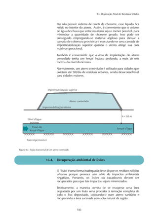 13. Disposição Final de Resíduos Sólidos 
Por não possuir sistema de coleta de chorume, esse líquido fica 
retido no interior do aterro. Assim, é conveniente que o volume 
de água de chuva que entre no aterro seja o menor possível, para 
minimizar a quantidade de chorume gerado. Isso pode ser 
conseguido empregando-se material argiloso para efetuar a 
camada de cobertura provisória e executando-se uma camada de 
impermeabilização superior quando o aterro atinge sua cota 
máxima operacional. 
Também é conveniente que a área de implantação do aterro 
controlado tenha um lençol freático profundo, a mais de três 
metros do nível do terreno. 
Normalmente, um aterro controlado é utilizado para cidades que 
coletem até 50t/dia de resíduos urbanos, sendo desaconselhável 
para cidades maiores. 
183 
Figura 46 – Seção transversal de um aterro controlado 
13.4. Recuperação ambiental de lixões 
O "lixão" é uma forma inadequada de se dispor os resíduos sólidos 
urbanos porque provoca uma série de impactos ambientais 
negativos. Portanto, os lixões ou vazadouros devem ser 
recuperados para que tais impactos sejam minimizados. 
Teoricamente, a maneira correta de se recuperar uma área 
degradada por um lixão seria proceder à remoção completa de 
todo o lixo depositado, colocando-o num aterro sanitário e 
recuperando a área escavada com solo natural da região. 
 