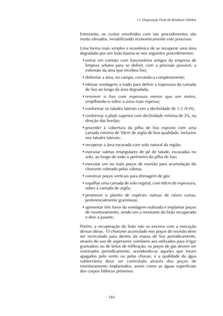 13. Disposição Final de Resíduos Sólidos 
Entretanto, os custos envolvidos com tais procedimentos são 
muito elevados, inviabilizando economicamente este processo. 
Uma forma mais simples e econômica de se recuperar uma área 
degradada por um lixão baseia-se nos seguintes procedimentos: 
• entrar em contato com funcionários antigos da empresa de 
limpeza urbana para se definir, com a precisão possível, a 
extensão da área que recebeu lixo; 
• delimitar a área, no campo, cercando-a completamente; 
• efetuar sondagens a trado para definir a espessura da camada 
de lixo ao longo da área degradada; 
• remover o lixo com espessura menor que um metro, 
empilhando-o sobre a zona mais espessa; 
• conformar os taludes laterais com a declividade de 1:3 (V:H); 
• conformar o platô superior com declividade mínima de 2%, na 
direção das bordas; 
• proceder à cobertura da pilha de lixo exposto com uma 
camada mínima de 50cm de argila de boa qualidade, inclusive 
nos taludes laterais; 
• recuperar a área escavada com solo natural da região; 
• executar valetas retangulares de pé de talude, escavadas no 
solo, ao longo de todo o perímetro da pilha de lixo; 
• executar um ou mais poços de reunião para acumulação do 
chorume coletado pelas valetas; 
• construir poços verticais para drenagem de gás; 
• espalhar uma camada de solo vegetal, com 60cm de espessura, 
sobre a camada de argila; 
• promover o plantio de espécies nativas de raízes curtas, 
preferencialmente gramíneas; 
• aproveitar três furos da sondagem realizada e implantar poços 
de monitoramento, sendo um a montante do lixão recuperado 
e dois a jusante. 
Porém, a recuperação do lixão não se encerra com a execução 
dessas obras. O chorume acumulado nos poços de reunião deve 
ser recirculado para dentro da massa de lixo periodicamente, 
através do uso de aspersores (similares aos utilizados para irrigar 
gramados) ou de leitos de infiltração; os poços de gás devem ser 
vistoriados periodicamente, acendendo-se aqueles que foram 
apagados pelo vento ou pelas chuvas; e a qualidade da água 
subterrânea deve ser controlada através dos poços de 
monitoramento implantados, assim como as águas superficiais 
dos corpos hídricos próximos. 
184 
 