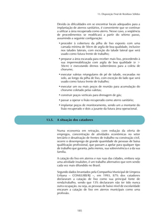 13. Disposição Final de Resíduos Sólidos 
Devido às dificuldades em se encontrar locais adequados para a 
implantação de aterros sanitários, é conveniente que se continue 
a utilizar a área recuperada como aterro. Nesse caso, a seqüência 
de procedimentos se modificará a partir do sétimo passo, 
assumindo a seguinte configuração: 
• proceder à cobertura da pilha de lixo exposto com uma 
camada mínima de 50cm de argila de boa qualidade, inclusive 
nos taludes laterais, com exceção do talude lateral que será 
usado como futura frente de trabalho; 
• preparar a área escavada para receber mais lixo, procedendo à 
sua impermeabilização com argila de boa qualidade (e > 
50cm) e executando drenos subterrâneos para a coleta de 
chorume; 
• executar valetas retangulares de pé de talude, escavadas no 
solo, ao longo da pilha de lixo, com exceção do lado que será 
usado como futura frente de trabalho; 
• executar um ou mais poços de reunião para acumulação do 
chorume coletado pelas valetas; 
• construir poços verticais para drenagem de gás; 
• passar a operar o lixão recuperado como aterro sanitário; 
• implantar poços de monitoramento, sendo um a montante do 
lixão recuperado e dois a jusante da futura área operacional. 
13.5. A situação dos catadores 
Numa economia em retração, com redução da oferta de 
empregos, concentração de atividades econômicas no setor 
terciário e desativação de frentes de trabalho na construção civil, 
ocorre o desemprego de grande quantidade de pessoas de baixa 
qualificação profissional, que passam a apelar para qualquer tipo 
de trabalho que garanta, pelo menos, sua sobrevivência e a da sua 
família. 
A catação do lixo em aterros e nas ruas das cidades, embora seja 
uma atividade insalubre, é um trabalho alternativo que vem sendo 
cada vez mais difundido no Brasil. 
Segundo dados levantados pela Companhia Municipal de Limpeza 
Urbana – COMLURB/RJ –, em 1993, 87% dos catadores 
declararam a catação de lixo como sua principal fonte de 
renda/trabalho, sendo que 13% declararam não ter tido nunca 
outra ocupação, ou seja, as pessoas de baixo nível de escolaridade 
encaram a catação de lixo em aterros municipais como uma 
profissão. 
185 
 