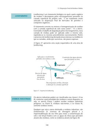 13. Disposição Final de Resíduos Sólidos 
188 
LANDFARMING 
Landfarming é um tratamento biológico no qual a parte orgânica 
do resíduo é decomposta pelos microorganismos presentes na 
camada superficial do próprio solo. É um tratamento muito 
utilizado na disposição final de derivados de petróleo e 
compostos orgânicos. 
O tratamento consiste na mistura e homogeneização do resíduo 
com a camada superficial do solo (zona arável – 15 a 20cm). 
Concluído o trabalho de degradação pelos microorganismos, nova 
camada de resíduo pode ser aplicada sobre o mesmo solo, 
repetindo-se os mesmos procedimentos sucessivamente. Porém 
o processo de landfarming demanda áreas extensas na medida em 
que as camadas, ainda que sucessivas, são pouco espessas. 
A Figura 47 apresenta uma seção esquemática de uma área de 
landfarming. 
Figura 47 – Esquema de landfarming 
ATERROS INDUSTRIAIS 
Os aterros industriais podem ser classificados nas classes I, II ou 
III, conforme a periculosidade dos resíduos a serem dispostos, ou 
seja, os aterros Classe I podem receber resíduos industriais 
perigosos; os Classe II, resíduos não-inertes; e os Classe III, 
somente resíduos inertes. 
Qualquer que seja o aterro destinado a resíduos industriais, são 
fundamentais os sistemas de drenagem pluvial e a 
impermeabilização do seu leito para evitar a contaminação do 
solo e do lençol freático com as águas da chuva que percolam 
através dos resíduos, como se evidencia através da Figura 48. 
 