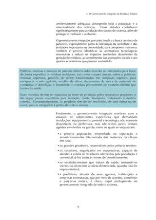 2. O Gerenciameto Integrado de Resíduos Sólidos 
ambientalmente adequada, abrangendo toda a população e a 
universalidade dos serviços. Essas atitudes contribuem 
significativamente para a redução dos custos do sistema, além de 
proteger e melhorar o ambiente. 
O gerenciamento integrado, portanto, implica a busca contínua de 
parceiros, especialmente junto às lideranças da sociedade e das 
entidades importantes na comunidade, para comporem o sistema. 
Também é preciso identificar as alternativas tecnológicas 
necessárias a reduzir os impactos ambientais decorrentes da 
geração de resíduos, ao atendimento das aspirações sociais e aos 
aportes econômicos que possam sustentá-lo. 
Políticas, sistemas e arranjos de parceria diferenciados deverão ser articulados para tratar 
de forma específica os resíduos recicláveis, tais como o papel, metais, vidros e plásticos; 
resíduos orgânicos, passíveis de serem transformados em composto orgânico, para 
enriquecer o solo agrícola; entulho de obras, decorrentes de sobra de materiais de 
construção e demolição, e finalmente os resíduos provenientes de estabelecimentos que 
tratam da saúde. 
Esses materiais devem ser separados na fonte de produção pelos respectivos geradores, e 
daí seguir passos específicos para remoção, coleta, transporte, tratamento e destino 
correto. Conseqüentemente, os geradores têm de ser envolvidos, de uma forma ou de 
outra, para se integrarem à gestão de todo o sistema. 
Finalmente, o gerenciamento integrado revela-se com a 
atuação de subsistemas específicos que demandam 
instalações, equipamentos, pessoal e tecnologia, não somente 
disponíveis na prefeitura, mas oferecidos pelos demais 
agentes envolvidos na gestão, entre os quais se enquadram: 
• a própria população, empenhada na separação e 
acondicionamento diferenciado dos materiais recicláveis 
em casa; 
• os grandes geradores, responsáveis pelos próprio rejeitos; 
• os catadores, organizados em cooperativas, capazes de 
atender à coleta de recicláveis oferecidos pela população e 
comercializá-los junto às fontes de beneficiamento; 
• os estabelecimentos que tratam da saúde, tornando-os 
inertes ou oferecidos à coleta diferenciada, quando isso for 
imprescindível; 
• a prefeitura, através de seus agentes, instituições e 
empresas contratadas, que por meio de acordos, convênios 
e parcerias exerce, é claro, papel protagonista no 
gerenciamento integrado de todo o sistema. 
9 
 