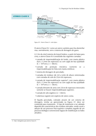 13. Disposição Final de Resíduos Sólidos 
Figura 49 – Aterro Classe II - corte típico 
190 
ATERROS CLASSE II 
O aterro Classe II é como um aterro sanitário para lixo domiciliar 
mas, normalmente, sem o sistema de drenagem de gases. 
A 1,5m do nível máximo do lençol freático, a partir de baixo para 
cima, o aterro Classe II é constituído das seguintes camadas: 
• camada de impermeabilização de fundo, com manta plástica 
(0,8 a 1,2mm de espessura) ou com argila de boa qualidade 
(k = 10-6cm/s; e > 80cm); 
• camada de proteção mecânica (somente se a 
impermeabilização for feita com manta sintética); 
• sistema de drenagem de percolado; 
• camadas de resíduos (de 4,0 a 6,0m de altura) entremeadas 
com camadas de solo de 25cm de espessura; 
• camada de impermeabilização superior4, com manta plástica 
(0,8 a 1,2mm de espessura) ou com argila de boa qualidade 
(k = 10-6cm/s; e > 50cm); 
• camada drenante de areia com 25cm de espessura (necessária 
somente se houver impermeabilização superior); 
• camada de solo orgânico (e > 60cm); 
• cobertura vegetal com espécies de raízes curtas. 
O líquido percolado, coletado através de um sistema de 
drenagem, similar ao apresentado na Figura 37, deve ser 
conduzido para tratamento. O tipo de tratamento a ser adotado 
depende das características dos resíduos aterrados, sendo usual a 
adoção de um processo físico-químico completo seguido de um 
processo biológico convencional (lagoas de estabilização ou lodos 
ativados). 
4 – Não é obrigatória para aterros Classe II. 
 