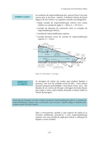 13. Disposição Final de Resíduos Sólidos 
Nesse tipo de barragem só existe a dupla camada de impermeabilização inferior. A camada de 
impermeabilização superior não é executada, uma vez que o espelho d'água é utilizado para 
evaporar parte da fração líquida. 
191 
ATERROS CLASSE I 
As condições de impermeabilização dos aterros Classe I são mais 
severas que as da classe anterior. A distância mínima do lençol 
d'água é de três metros e as seguintes camadas são obrigatórias: 
• dupla camada de impermeabilização inferior com manta 
sintética ou camada de argila (e > 80cm; k < 10-7cm/s); 
• camada de detecção de vazamento entre as camadas de 
impermeabilização inferior; 
• camada de impermeabilização superior; 
• camada drenante acima da camada de impermeabilização 
superior (e = 25cm). 
Figura 50 – Aterro Classe I - corte típico 
BARRAGENS 
DE REJEITO 
As barragens de rejeito são usadas para resíduos líquidos e 
pastosos, com teor de umidade acima de 80%. Esses aterros 
possuem pequena profundidade e necessitam muita área. São 
dotados de um sistema de filtração e drenagem de fundo (flauta) 
para captar e tratar a parte líquida, deixando a matéria sólida no 
interior da barragem. 
Após o encerramento, quando a capa superior do rejeito já se 
encontra solidificada, procede-se a uma impermeabilização 
superior com uma camada de argila para reduzir a infiltração de 
líquidos a serem tratados. 
 