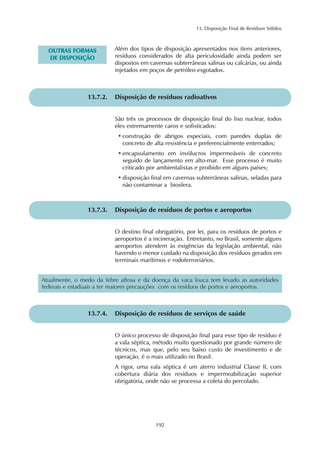 13. Disposição Final de Resíduos Sólidos 
192 
OUTRAS FORMAS 
DE DISPOSIÇÃO 
Além dos tipos de disposição apresentados nos itens anteriores, 
resíduos considerados de alta periculosidade ainda podem ser 
dispostos em cavernas subterrâneas salinas ou calcárias, ou ainda 
injetados em poços de petróleo esgotados. 
13.7.2. Disposição de resíduos radioativos 
São três os processos de disposição final do lixo nuclear, todos 
eles extremamente caros e sofisticados: 
• construção de abrigos especiais, com paredes duplas de 
concreto de alta resistência e preferencialmente enterrados; 
• encapsulamento em invólucros impermeáveis de concreto 
seguido de lançamento em alto-mar. Esse processo é muito 
criticado por ambientalistas e proibido em alguns países; 
• disposição final em cavernas subterrâneas salinas, seladas para 
não contaminar a biosfera. 
13.7.3. Disposição de resíduos de portos e aeroportos 
O destino final obrigatório, por lei, para os resíduos de portos e 
aeroportos é a incineração. Entretanto, no Brasil, somente alguns 
aeroportos atendem às exigências da legislação ambiental, não 
havendo o menor cuidado na disposição dos resíduos gerados em 
terminais marítimos e rodoferroviários. 
Atualmente, o medo da febre aftosa e da doença da vaca louca tem levado as autoridades 
federais e estaduais a ter maiores precauções com os resíduos de portos e aeroportos. 
13.7.4. Disposição de resíduos de serviços de saúde 
O único processo de disposição final para esse tipo de resíduo é 
a vala séptica, método muito questionado por grande número de 
técnicos, mas que, pelo seu baixo custo de investimento e de 
operação, é o mais utilizado no Brasil. 
A rigor, uma vala séptica é um aterro industrial Classe II, com 
cobertura diária dos resíduos e impermeabilização superior 
obrigatória, onde não se processa a coleta do percolado. 
 